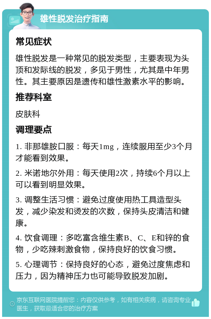 雄性脱发治疗指南 常见症状 雄性脱发是一种常见的脱发类型，主要表现为头顶和发际线的脱发，多见于男性，尤其是中年男性。其主要原因是遗传和雄性激素水平的影响。 推荐科室 皮肤科 调理要点 1. 非那雄胺口服：每天1mg，连续服用至少3个月才能看到效果。 2. 米诺地尔外用：每天使用2次，持续6个月以上可以看到明显效果。 3. 调整生活习惯：避免过度使用热工具造型头发，减少染发和烫发的次数，保持头皮清洁和健康。 4. 饮食调理：多吃富含维生素B、C、E和锌的食物，少吃辣刺激食物，保持良好的饮食习惯。 5. 心理调节：保持良好的心态，避免过度焦虑和压力，因为精神压力也可能导致脱发加剧。