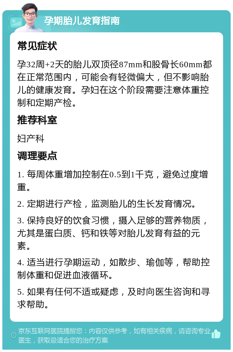 孕期胎儿发育指南 常见症状 孕32周+2天的胎儿双顶径87mm和股骨长60mm都在正常范围内，可能会有轻微偏大，但不影响胎儿的健康发育。孕妇在这个阶段需要注意体重控制和定期产检。 推荐科室 妇产科 调理要点 1. 每周体重增加控制在0.5到1千克，避免过度增重。 2. 定期进行产检，监测胎儿的生长发育情况。 3. 保持良好的饮食习惯，摄入足够的营养物质，尤其是蛋白质、钙和铁等对胎儿发育有益的元素。 4. 适当进行孕期运动，如散步、瑜伽等，帮助控制体重和促进血液循环。 5. 如果有任何不适或疑虑，及时向医生咨询和寻求帮助。