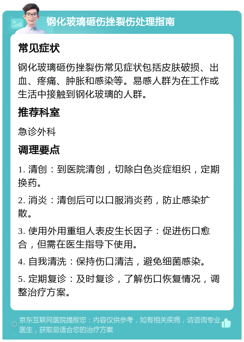 钢化玻璃砸伤挫裂伤处理指南 常见症状 钢化玻璃砸伤挫裂伤常见症状包括皮肤破损、出血、疼痛、肿胀和感染等。易感人群为在工作或生活中接触到钢化玻璃的人群。 推荐科室 急诊外科 调理要点 1. 清创：到医院清创，切除白色炎症组织，定期换药。 2. 消炎：清创后可以口服消炎药，防止感染扩散。 3. 使用外用重组人表皮生长因子：促进伤口愈合，但需在医生指导下使用。 4. 自我清洗：保持伤口清洁，避免细菌感染。 5. 定期复诊：及时复诊，了解伤口恢复情况，调整治疗方案。