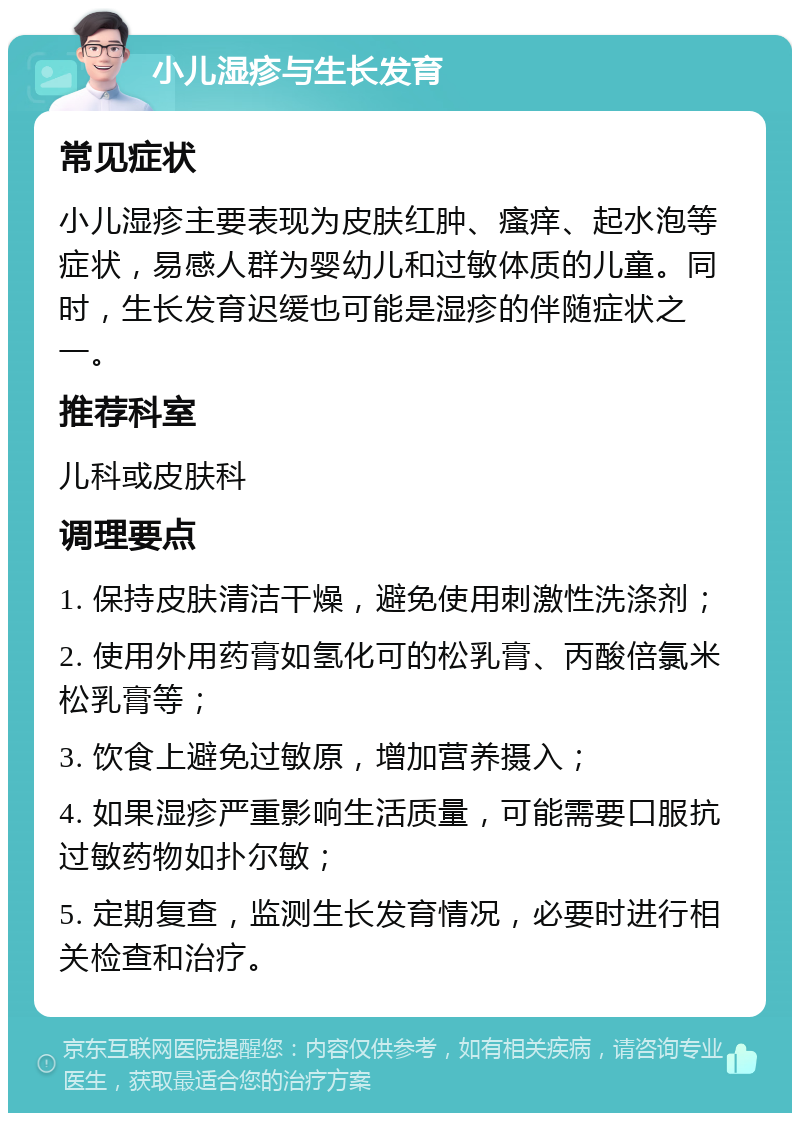 小儿湿疹与生长发育 常见症状 小儿湿疹主要表现为皮肤红肿、瘙痒、起水泡等症状，易感人群为婴幼儿和过敏体质的儿童。同时，生长发育迟缓也可能是湿疹的伴随症状之一。 推荐科室 儿科或皮肤科 调理要点 1. 保持皮肤清洁干燥，避免使用刺激性洗涤剂； 2. 使用外用药膏如氢化可的松乳膏、丙酸倍氯米松乳膏等； 3. 饮食上避免过敏原，增加营养摄入； 4. 如果湿疹严重影响生活质量，可能需要口服抗过敏药物如扑尔敏； 5. 定期复查，监测生长发育情况，必要时进行相关检查和治疗。