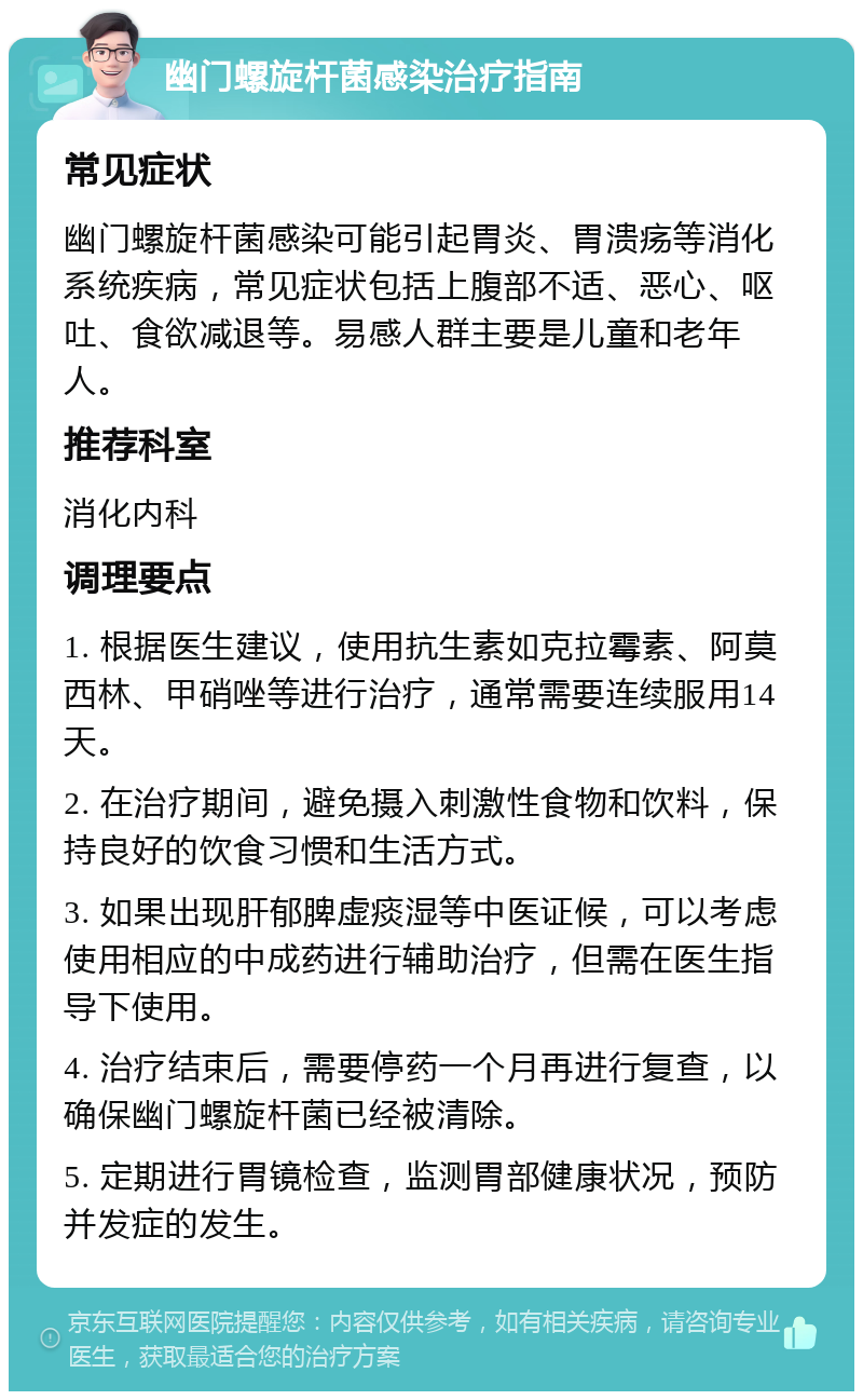 幽门螺旋杆菌感染治疗指南 常见症状 幽门螺旋杆菌感染可能引起胃炎、胃溃疡等消化系统疾病，常见症状包括上腹部不适、恶心、呕吐、食欲减退等。易感人群主要是儿童和老年人。 推荐科室 消化内科 调理要点 1. 根据医生建议，使用抗生素如克拉霉素、阿莫西林、甲硝唑等进行治疗，通常需要连续服用14天。 2. 在治疗期间，避免摄入刺激性食物和饮料，保持良好的饮食习惯和生活方式。 3. 如果出现肝郁脾虚痰湿等中医证候，可以考虑使用相应的中成药进行辅助治疗，但需在医生指导下使用。 4. 治疗结束后，需要停药一个月再进行复查，以确保幽门螺旋杆菌已经被清除。 5. 定期进行胃镜检查，监测胃部健康状况，预防并发症的发生。