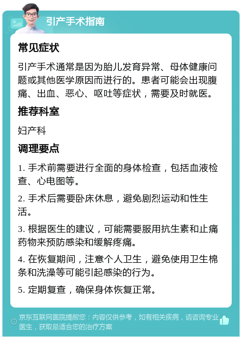 引产手术指南 常见症状 引产手术通常是因为胎儿发育异常、母体健康问题或其他医学原因而进行的。患者可能会出现腹痛、出血、恶心、呕吐等症状，需要及时就医。 推荐科室 妇产科 调理要点 1. 手术前需要进行全面的身体检查，包括血液检查、心电图等。 2. 手术后需要卧床休息，避免剧烈运动和性生活。 3. 根据医生的建议，可能需要服用抗生素和止痛药物来预防感染和缓解疼痛。 4. 在恢复期间，注意个人卫生，避免使用卫生棉条和洗澡等可能引起感染的行为。 5. 定期复查，确保身体恢复正常。