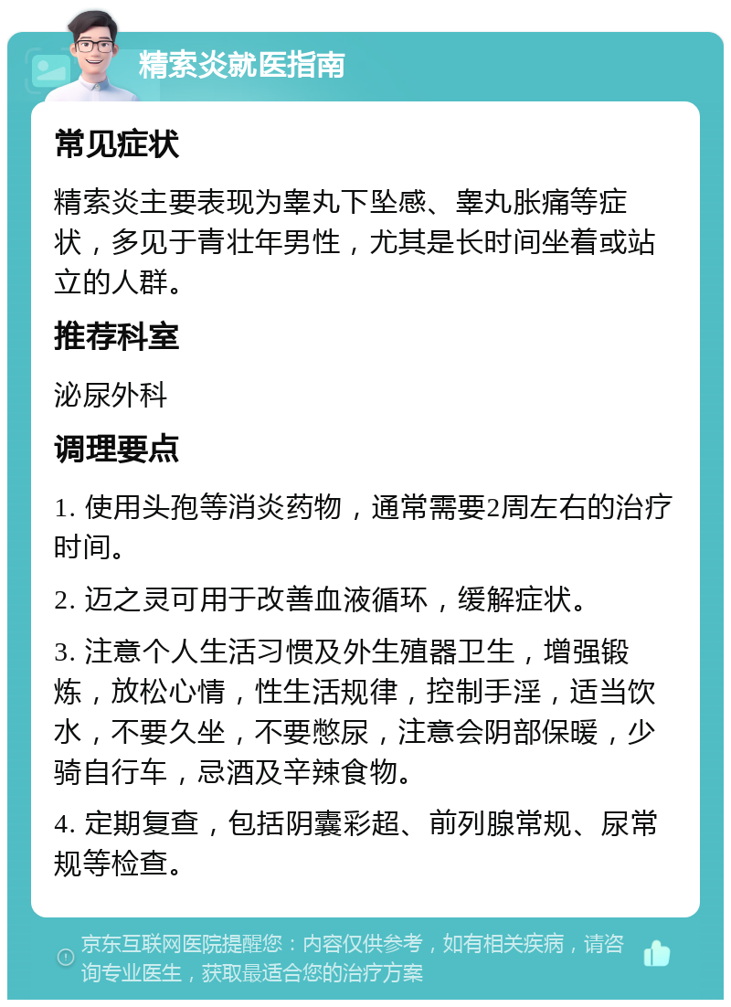 精索炎就医指南 常见症状 精索炎主要表现为睾丸下坠感、睾丸胀痛等症状，多见于青壮年男性，尤其是长时间坐着或站立的人群。 推荐科室 泌尿外科 调理要点 1. 使用头孢等消炎药物，通常需要2周左右的治疗时间。 2. 迈之灵可用于改善血液循环，缓解症状。 3. 注意个人生活习惯及外生殖器卫生，增强锻炼，放松心情，性生活规律，控制手淫，适当饮水，不要久坐，不要憋尿，注意会阴部保暖，少骑自行车，忌酒及辛辣食物。 4. 定期复查，包括阴囊彩超、前列腺常规、尿常规等检查。