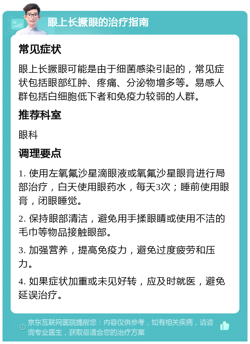 眼上长撅眼的治疗指南 常见症状 眼上长撅眼可能是由于细菌感染引起的，常见症状包括眼部红肿、疼痛、分泌物增多等。易感人群包括白细胞低下者和免疫力较弱的人群。 推荐科室 眼科 调理要点 1. 使用左氧氟沙星滴眼液或氧氟沙星眼膏进行局部治疗，白天使用眼药水，每天3次；睡前使用眼膏，闭眼睡觉。 2. 保持眼部清洁，避免用手揉眼睛或使用不洁的毛巾等物品接触眼部。 3. 加强营养，提高免疫力，避免过度疲劳和压力。 4. 如果症状加重或未见好转，应及时就医，避免延误治疗。