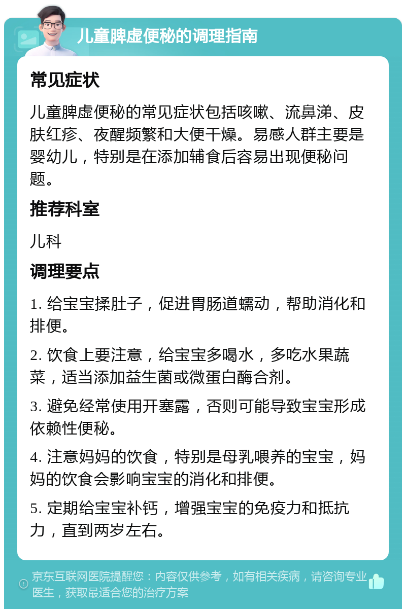 儿童脾虚便秘的调理指南 常见症状 儿童脾虚便秘的常见症状包括咳嗽、流鼻涕、皮肤红疹、夜醒频繁和大便干燥。易感人群主要是婴幼儿，特别是在添加辅食后容易出现便秘问题。 推荐科室 儿科 调理要点 1. 给宝宝揉肚子，促进胃肠道蠕动，帮助消化和排便。 2. 饮食上要注意，给宝宝多喝水，多吃水果蔬菜，适当添加益生菌或微蛋白酶合剂。 3. 避免经常使用开塞露，否则可能导致宝宝形成依赖性便秘。 4. 注意妈妈的饮食，特别是母乳喂养的宝宝，妈妈的饮食会影响宝宝的消化和排便。 5. 定期给宝宝补钙，增强宝宝的免疫力和抵抗力，直到两岁左右。