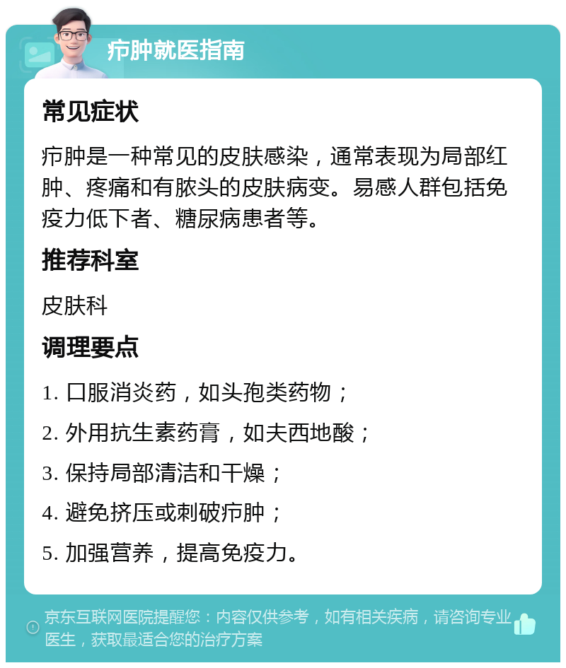 疖肿就医指南 常见症状 疖肿是一种常见的皮肤感染，通常表现为局部红肿、疼痛和有脓头的皮肤病变。易感人群包括免疫力低下者、糖尿病患者等。 推荐科室 皮肤科 调理要点 1. 口服消炎药，如头孢类药物； 2. 外用抗生素药膏，如夫西地酸； 3. 保持局部清洁和干燥； 4. 避免挤压或刺破疖肿； 5. 加强营养，提高免疫力。