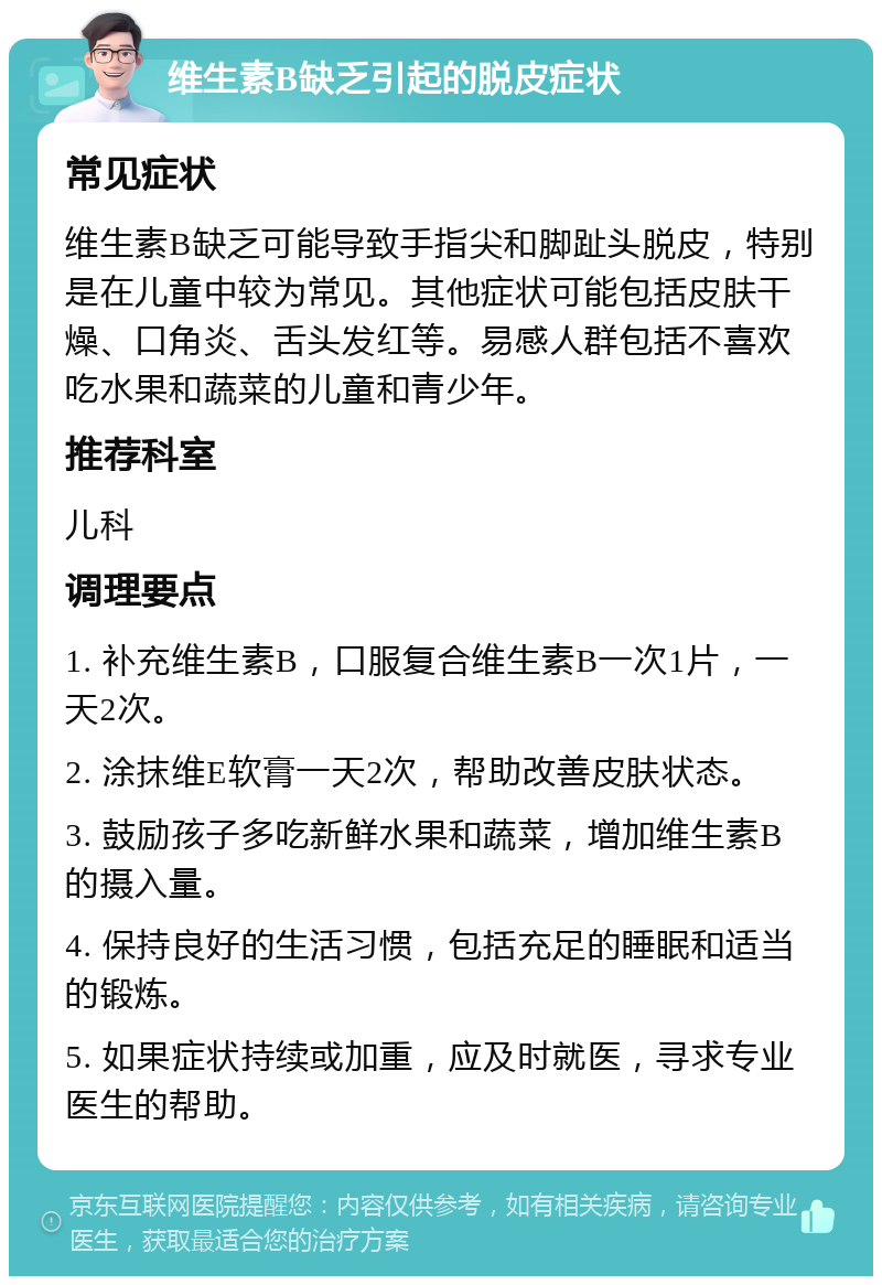 维生素B缺乏引起的脱皮症状 常见症状 维生素B缺乏可能导致手指尖和脚趾头脱皮，特别是在儿童中较为常见。其他症状可能包括皮肤干燥、口角炎、舌头发红等。易感人群包括不喜欢吃水果和蔬菜的儿童和青少年。 推荐科室 儿科 调理要点 1. 补充维生素B，口服复合维生素B一次1片，一天2次。 2. 涂抹维E软膏一天2次，帮助改善皮肤状态。 3. 鼓励孩子多吃新鲜水果和蔬菜，增加维生素B的摄入量。 4. 保持良好的生活习惯，包括充足的睡眠和适当的锻炼。 5. 如果症状持续或加重，应及时就医，寻求专业医生的帮助。