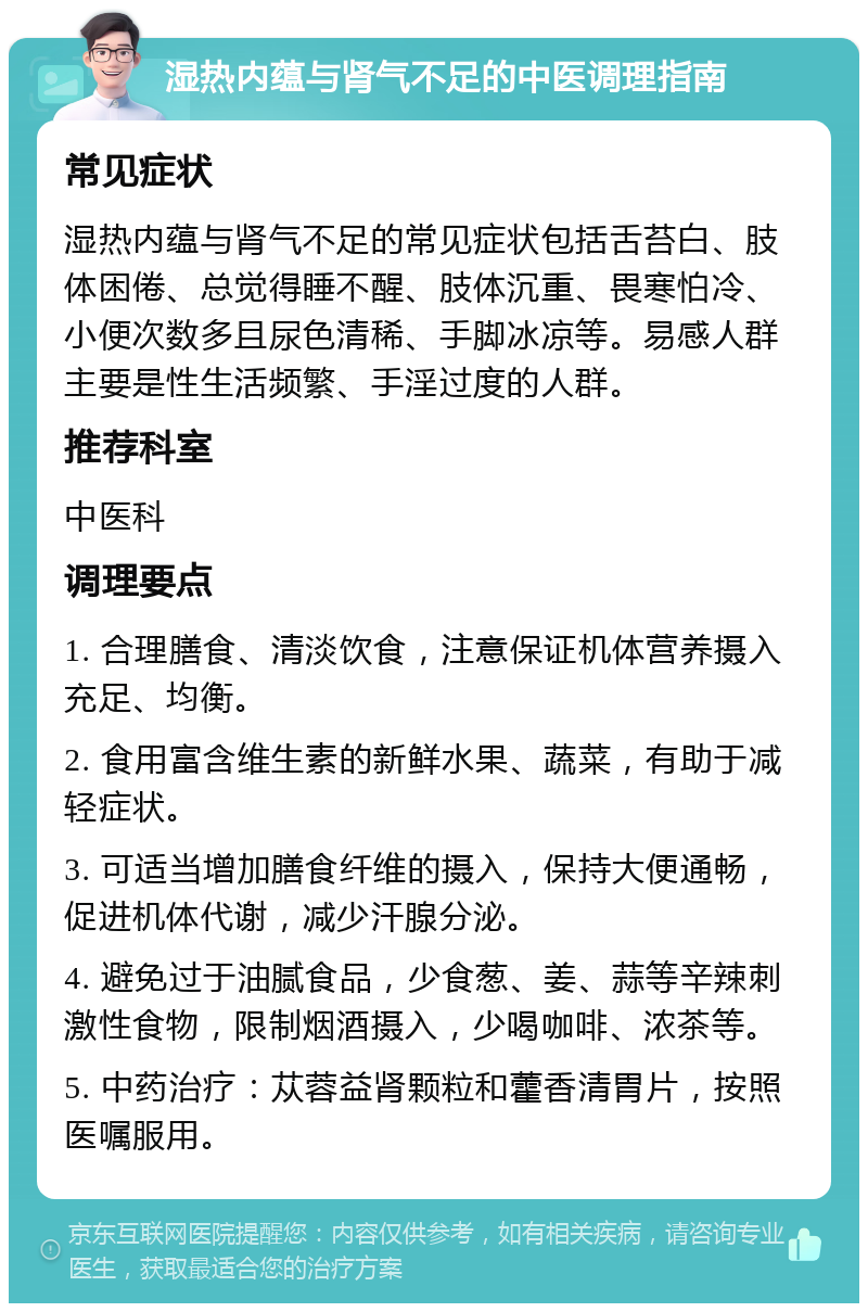 湿热内蕴与肾气不足的中医调理指南 常见症状 湿热内蕴与肾气不足的常见症状包括舌苔白、肢体困倦、总觉得睡不醒、肢体沉重、畏寒怕冷、小便次数多且尿色清稀、手脚冰凉等。易感人群主要是性生活频繁、手淫过度的人群。 推荐科室 中医科 调理要点 1. 合理膳食、清淡饮食，注意保证机体营养摄入充足、均衡。 2. 食用富含维生素的新鲜水果、蔬菜，有助于减轻症状。 3. 可适当增加膳食纤维的摄入，保持大便通畅，促进机体代谢，减少汗腺分泌。 4. 避免过于油腻食品，少食葱、姜、蒜等辛辣刺激性食物，限制烟酒摄入，少喝咖啡、浓茶等。 5. 中药治疗：苁蓉益肾颗粒和藿香清胃片，按照医嘱服用。