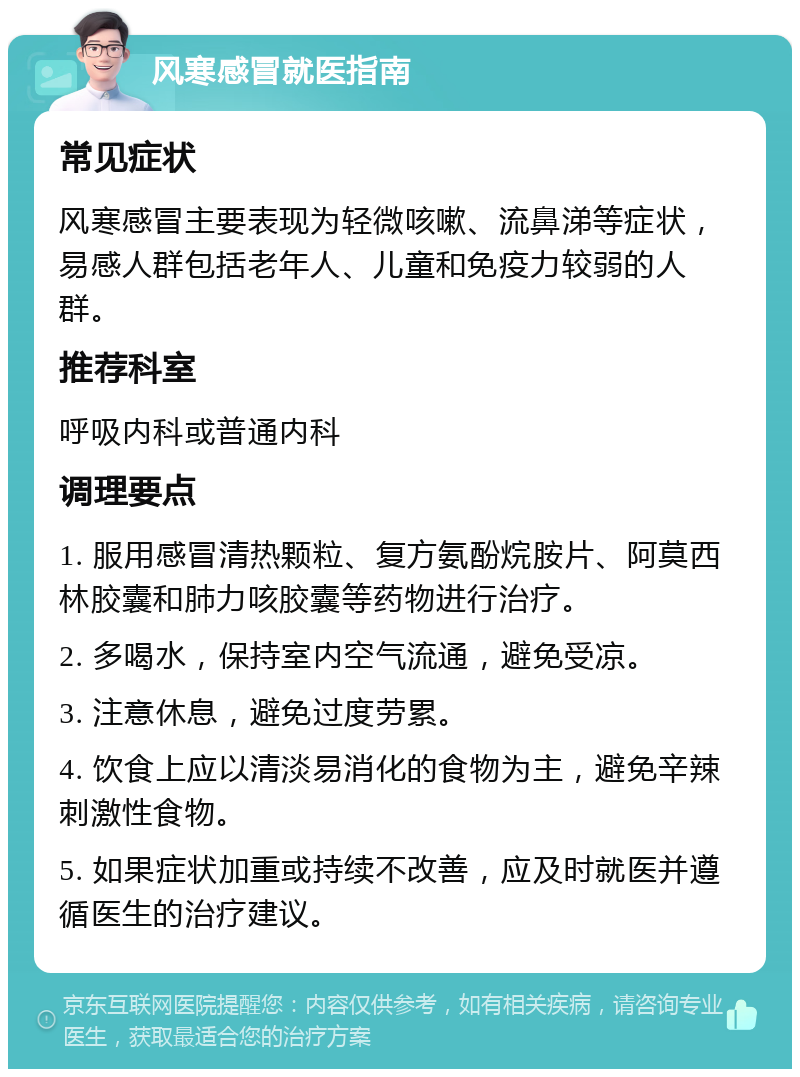 风寒感冒就医指南 常见症状 风寒感冒主要表现为轻微咳嗽、流鼻涕等症状，易感人群包括老年人、儿童和免疫力较弱的人群。 推荐科室 呼吸内科或普通内科 调理要点 1. 服用感冒清热颗粒、复方氨酚烷胺片、阿莫西林胶囊和肺力咳胶囊等药物进行治疗。 2. 多喝水，保持室内空气流通，避免受凉。 3. 注意休息，避免过度劳累。 4. 饮食上应以清淡易消化的食物为主，避免辛辣刺激性食物。 5. 如果症状加重或持续不改善，应及时就医并遵循医生的治疗建议。