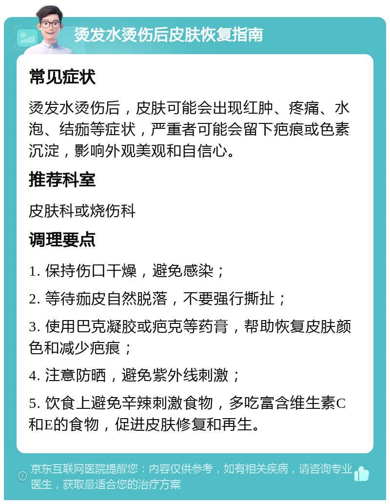 烫发水烫伤后皮肤恢复指南 常见症状 烫发水烫伤后，皮肤可能会出现红肿、疼痛、水泡、结痂等症状，严重者可能会留下疤痕或色素沉淀，影响外观美观和自信心。 推荐科室 皮肤科或烧伤科 调理要点 1. 保持伤口干燥，避免感染； 2. 等待痂皮自然脱落，不要强行撕扯； 3. 使用巴克凝胶或疤克等药膏，帮助恢复皮肤颜色和减少疤痕； 4. 注意防晒，避免紫外线刺激； 5. 饮食上避免辛辣刺激食物，多吃富含维生素C和E的食物，促进皮肤修复和再生。