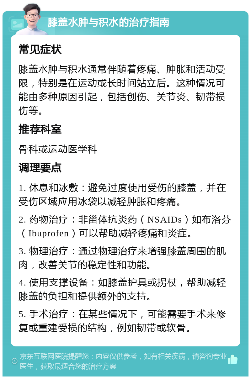 膝盖水肿与积水的治疗指南 常见症状 膝盖水肿与积水通常伴随着疼痛、肿胀和活动受限，特别是在运动或长时间站立后。这种情况可能由多种原因引起，包括创伤、关节炎、韧带损伤等。 推荐科室 骨科或运动医学科 调理要点 1. 休息和冰敷：避免过度使用受伤的膝盖，并在受伤区域应用冰袋以减轻肿胀和疼痛。 2. 药物治疗：非甾体抗炎药（NSAIDs）如布洛芬（Ibuprofen）可以帮助减轻疼痛和炎症。 3. 物理治疗：通过物理治疗来增强膝盖周围的肌肉，改善关节的稳定性和功能。 4. 使用支撑设备：如膝盖护具或拐杖，帮助减轻膝盖的负担和提供额外的支持。 5. 手术治疗：在某些情况下，可能需要手术来修复或重建受损的结构，例如韧带或软骨。