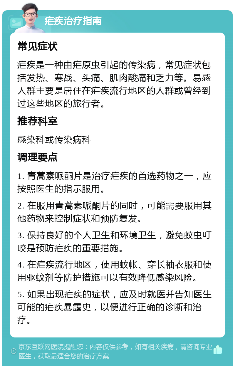 疟疾治疗指南 常见症状 疟疾是一种由疟原虫引起的传染病，常见症状包括发热、寒战、头痛、肌肉酸痛和乏力等。易感人群主要是居住在疟疾流行地区的人群或曾经到过这些地区的旅行者。 推荐科室 感染科或传染病科 调理要点 1. 青蒿素哌酮片是治疗疟疾的首选药物之一，应按照医生的指示服用。 2. 在服用青蒿素哌酮片的同时，可能需要服用其他药物来控制症状和预防复发。 3. 保持良好的个人卫生和环境卫生，避免蚊虫叮咬是预防疟疾的重要措施。 4. 在疟疾流行地区，使用蚊帐、穿长袖衣服和使用驱蚊剂等防护措施可以有效降低感染风险。 5. 如果出现疟疾的症状，应及时就医并告知医生可能的疟疾暴露史，以便进行正确的诊断和治疗。