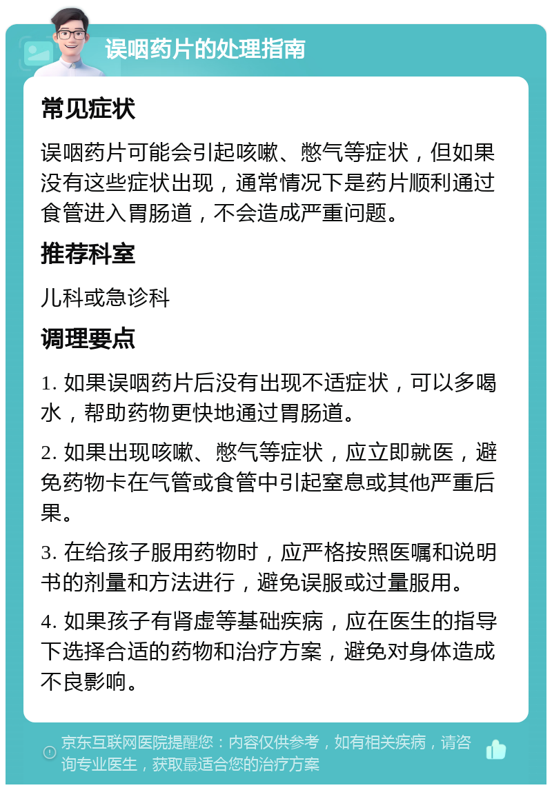 误咽药片的处理指南 常见症状 误咽药片可能会引起咳嗽、憋气等症状，但如果没有这些症状出现，通常情况下是药片顺利通过食管进入胃肠道，不会造成严重问题。 推荐科室 儿科或急诊科 调理要点 1. 如果误咽药片后没有出现不适症状，可以多喝水，帮助药物更快地通过胃肠道。 2. 如果出现咳嗽、憋气等症状，应立即就医，避免药物卡在气管或食管中引起窒息或其他严重后果。 3. 在给孩子服用药物时，应严格按照医嘱和说明书的剂量和方法进行，避免误服或过量服用。 4. 如果孩子有肾虚等基础疾病，应在医生的指导下选择合适的药物和治疗方案，避免对身体造成不良影响。