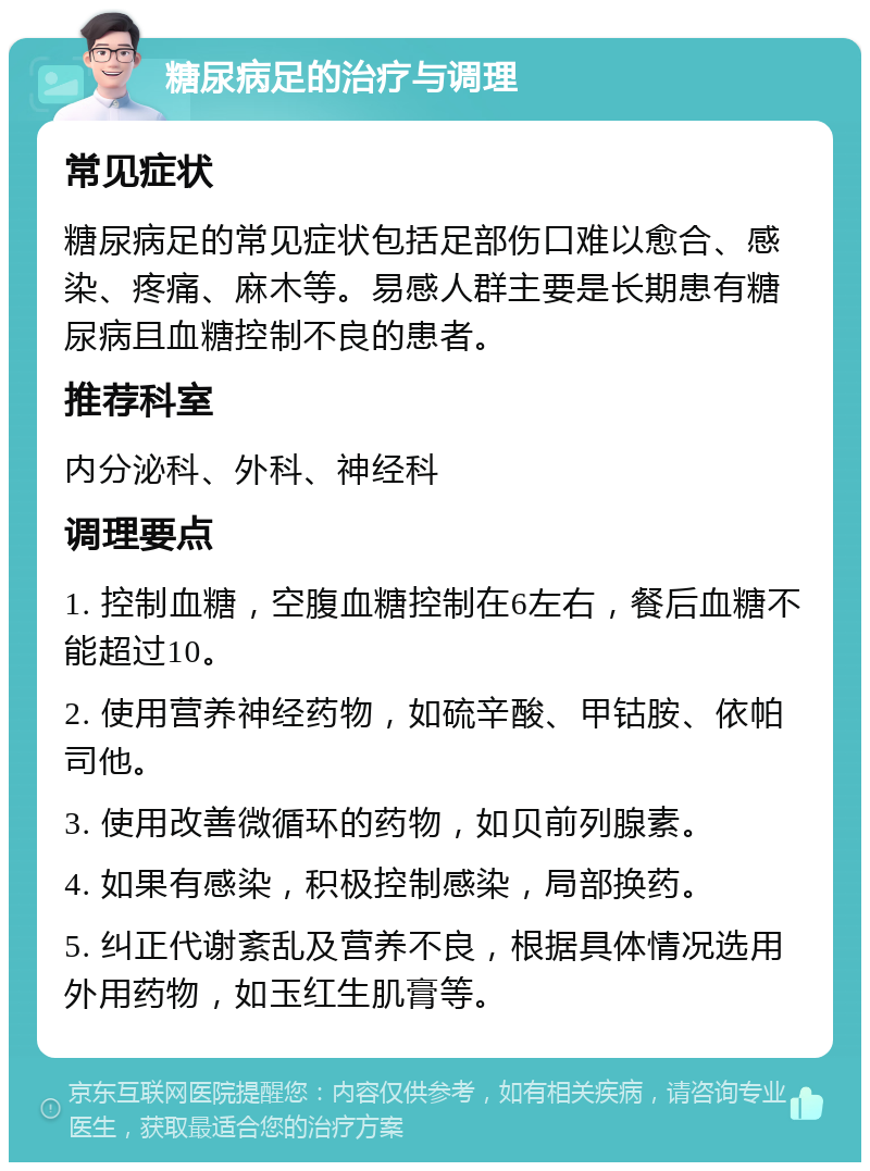 糖尿病足的治疗与调理 常见症状 糖尿病足的常见症状包括足部伤口难以愈合、感染、疼痛、麻木等。易感人群主要是长期患有糖尿病且血糖控制不良的患者。 推荐科室 内分泌科、外科、神经科 调理要点 1. 控制血糖，空腹血糖控制在6左右，餐后血糖不能超过10。 2. 使用营养神经药物，如硫辛酸、甲钴胺、依帕司他。 3. 使用改善微循环的药物，如贝前列腺素。 4. 如果有感染，积极控制感染，局部换药。 5. 纠正代谢紊乱及营养不良，根据具体情况选用外用药物，如玉红生肌膏等。