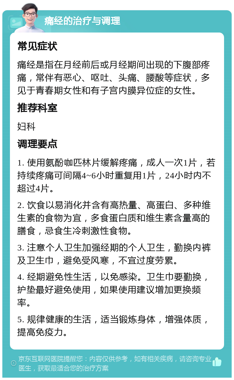 痛经的治疗与调理 常见症状 痛经是指在月经前后或月经期间出现的下腹部疼痛，常伴有恶心、呕吐、头痛、腰酸等症状，多见于青春期女性和有子宫内膜异位症的女性。 推荐科室 妇科 调理要点 1. 使用氨酚咖匹林片缓解疼痛，成人一次1片，若持续疼痛可间隔4~6小时重复用1片，24小时内不超过4片。 2. 饮食以易消化并含有高热量、高蛋白、多种维生素的食物为宜，多食蛋白质和维生素含量高的膳食，忌食生冷刺激性食物。 3. 注意个人卫生加强经期的个人卫生，勤换内裤及卫生巾，避免受风寒，不宜过度劳累。 4. 经期避免性生活，以免感染。卫生巾要勤换，护垫最好避免使用，如果使用建议增加更换频率。 5. 规律健康的生活，适当锻炼身体，增强体质，提高免疫力。