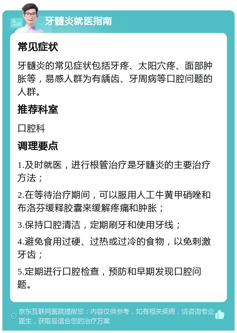 牙髓炎就医指南 常见症状 牙髓炎的常见症状包括牙疼、太阳穴疼、面部肿胀等，易感人群为有龋齿、牙周病等口腔问题的人群。 推荐科室 口腔科 调理要点 1.及时就医，进行根管治疗是牙髓炎的主要治疗方法； 2.在等待治疗期间，可以服用人工牛黄甲硝唑和布洛芬缓释胶囊来缓解疼痛和肿胀； 3.保持口腔清洁，定期刷牙和使用牙线； 4.避免食用过硬、过热或过冷的食物，以免刺激牙齿； 5.定期进行口腔检查，预防和早期发现口腔问题。