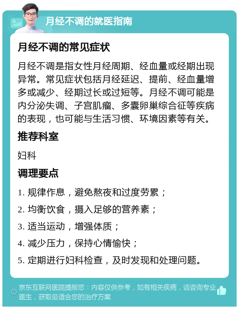 月经不调的就医指南 月经不调的常见症状 月经不调是指女性月经周期、经血量或经期出现异常。常见症状包括月经延迟、提前、经血量增多或减少、经期过长或过短等。月经不调可能是内分泌失调、子宫肌瘤、多囊卵巢综合征等疾病的表现，也可能与生活习惯、环境因素等有关。 推荐科室 妇科 调理要点 1. 规律作息，避免熬夜和过度劳累； 2. 均衡饮食，摄入足够的营养素； 3. 适当运动，增强体质； 4. 减少压力，保持心情愉快； 5. 定期进行妇科检查，及时发现和处理问题。