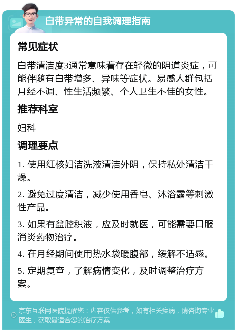 白带异常的自我调理指南 常见症状 白带清洁度3通常意味着存在轻微的阴道炎症，可能伴随有白带增多、异味等症状。易感人群包括月经不调、性生活频繁、个人卫生不佳的女性。 推荐科室 妇科 调理要点 1. 使用红核妇洁洗液清洁外阴，保持私处清洁干燥。 2. 避免过度清洁，减少使用香皂、沐浴露等刺激性产品。 3. 如果有盆腔积液，应及时就医，可能需要口服消炎药物治疗。 4. 在月经期间使用热水袋暖腹部，缓解不适感。 5. 定期复查，了解病情变化，及时调整治疗方案。