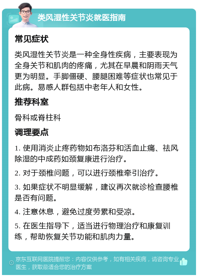 类风湿性关节炎就医指南 常见症状 类风湿性关节炎是一种全身性疾病，主要表现为全身关节和肌肉的疼痛，尤其在早晨和阴雨天气更为明显。手脚僵硬、腰腿困难等症状也常见于此病。易感人群包括中老年人和女性。 推荐科室 骨科或脊柱科 调理要点 1. 使用消炎止疼药物如布洛芬和活血止痛、祛风除湿的中成药如颈复康进行治疗。 2. 对于颈椎问题，可以进行颈椎牵引治疗。 3. 如果症状不明显缓解，建议再次就诊检查腰椎是否有问题。 4. 注意休息，避免过度劳累和受凉。 5. 在医生指导下，适当进行物理治疗和康复训练，帮助恢复关节功能和肌肉力量。