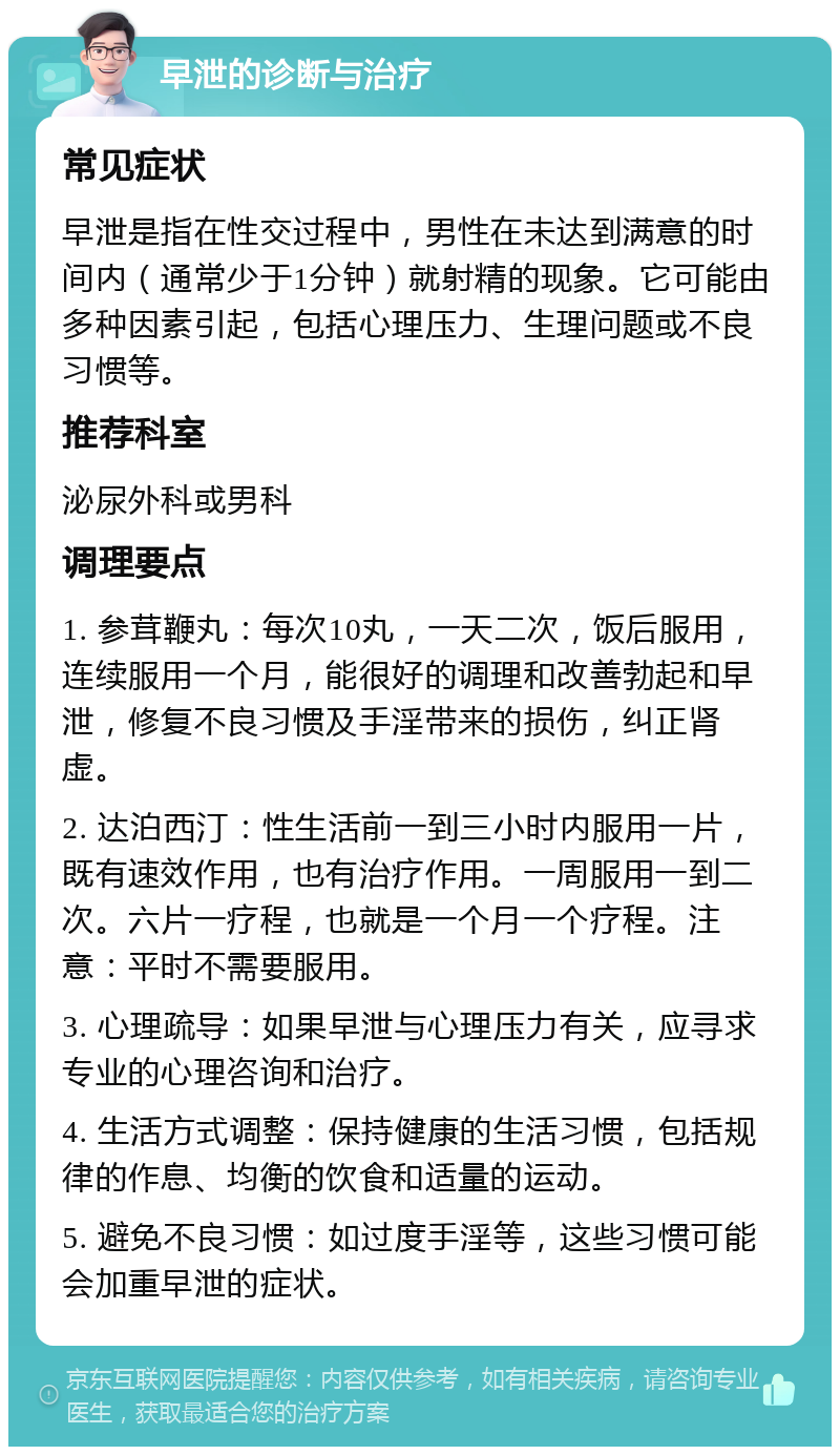 早泄的诊断与治疗 常见症状 早泄是指在性交过程中，男性在未达到满意的时间内（通常少于1分钟）就射精的现象。它可能由多种因素引起，包括心理压力、生理问题或不良习惯等。 推荐科室 泌尿外科或男科 调理要点 1. 参茸鞭丸：每次10丸，一天二次，饭后服用，连续服用一个月，能很好的调理和改善勃起和早泄，修复不良习惯及手淫带来的损伤，纠正肾虚。 2. 达泊西汀：性生活前一到三小时内服用一片，既有速效作用，也有治疗作用。一周服用一到二次。六片一疗程，也就是一个月一个疗程。注意：平时不需要服用。 3. 心理疏导：如果早泄与心理压力有关，应寻求专业的心理咨询和治疗。 4. 生活方式调整：保持健康的生活习惯，包括规律的作息、均衡的饮食和适量的运动。 5. 避免不良习惯：如过度手淫等，这些习惯可能会加重早泄的症状。