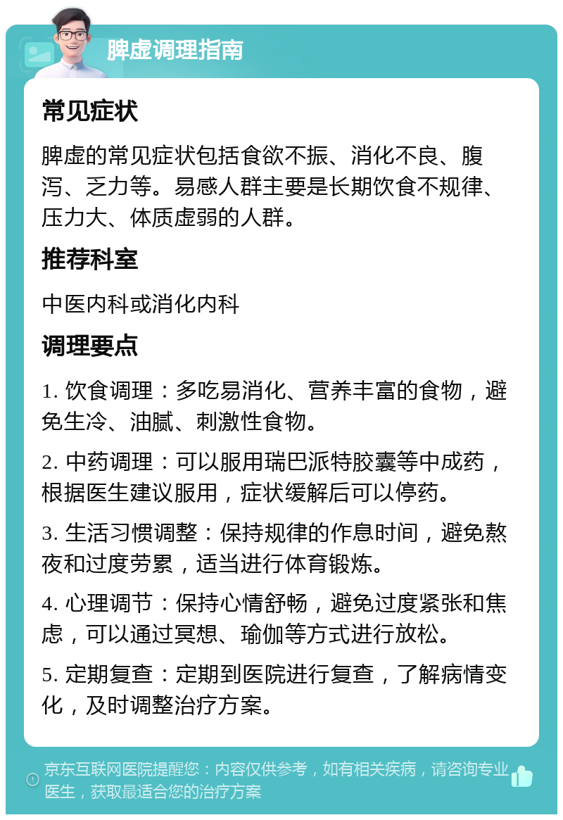 脾虚调理指南 常见症状 脾虚的常见症状包括食欲不振、消化不良、腹泻、乏力等。易感人群主要是长期饮食不规律、压力大、体质虚弱的人群。 推荐科室 中医内科或消化内科 调理要点 1. 饮食调理：多吃易消化、营养丰富的食物，避免生冷、油腻、刺激性食物。 2. 中药调理：可以服用瑞巴派特胶囊等中成药，根据医生建议服用，症状缓解后可以停药。 3. 生活习惯调整：保持规律的作息时间，避免熬夜和过度劳累，适当进行体育锻炼。 4. 心理调节：保持心情舒畅，避免过度紧张和焦虑，可以通过冥想、瑜伽等方式进行放松。 5. 定期复查：定期到医院进行复查，了解病情变化，及时调整治疗方案。