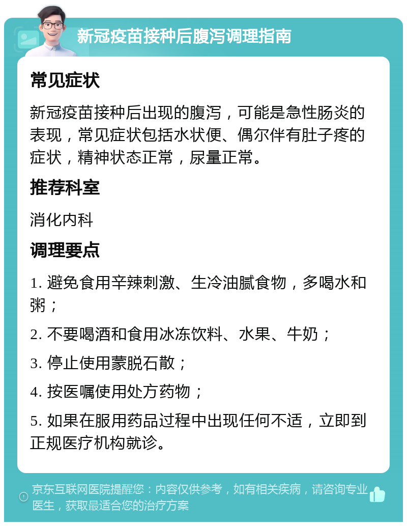 新冠疫苗接种后腹泻调理指南 常见症状 新冠疫苗接种后出现的腹泻，可能是急性肠炎的表现，常见症状包括水状便、偶尔伴有肚子疼的症状，精神状态正常，尿量正常。 推荐科室 消化内科 调理要点 1. 避免食用辛辣刺激、生冷油腻食物，多喝水和粥； 2. 不要喝酒和食用冰冻饮料、水果、牛奶； 3. 停止使用蒙脱石散； 4. 按医嘱使用处方药物； 5. 如果在服用药品过程中出现任何不适，立即到正规医疗机构就诊。