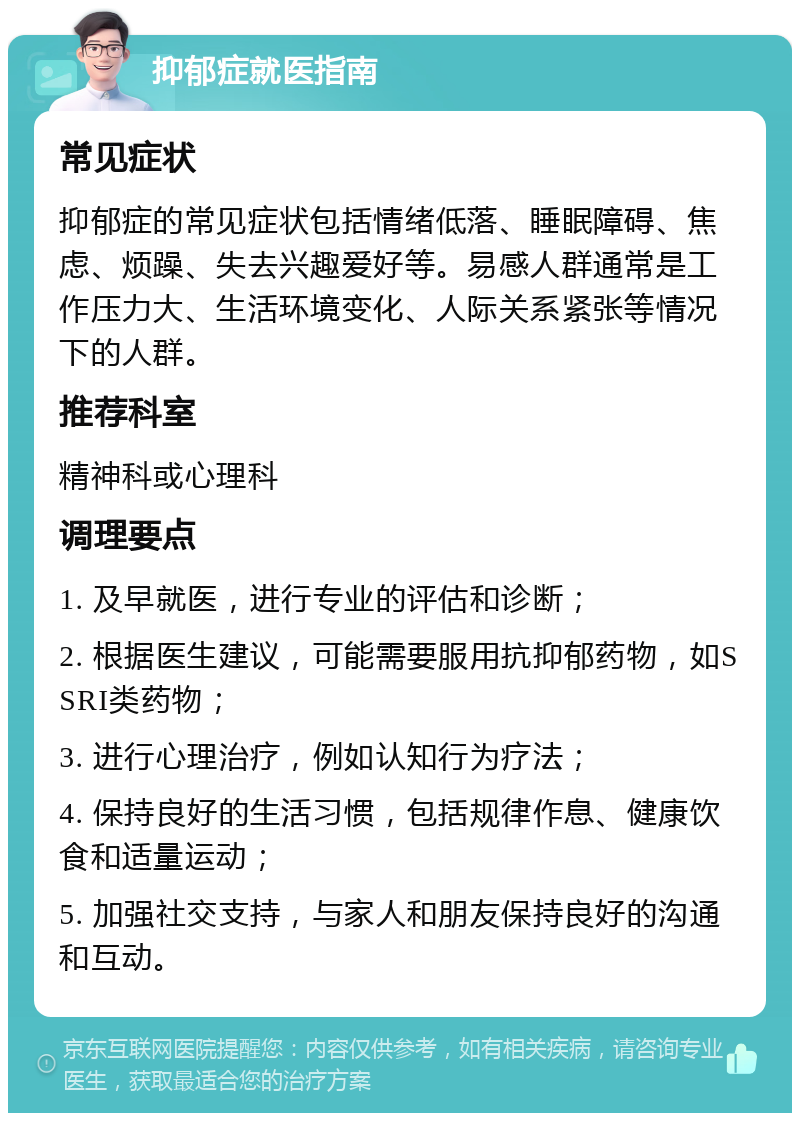 抑郁症就医指南 常见症状 抑郁症的常见症状包括情绪低落、睡眠障碍、焦虑、烦躁、失去兴趣爱好等。易感人群通常是工作压力大、生活环境变化、人际关系紧张等情况下的人群。 推荐科室 精神科或心理科 调理要点 1. 及早就医，进行专业的评估和诊断； 2. 根据医生建议，可能需要服用抗抑郁药物，如SSRI类药物； 3. 进行心理治疗，例如认知行为疗法； 4. 保持良好的生活习惯，包括规律作息、健康饮食和适量运动； 5. 加强社交支持，与家人和朋友保持良好的沟通和互动。