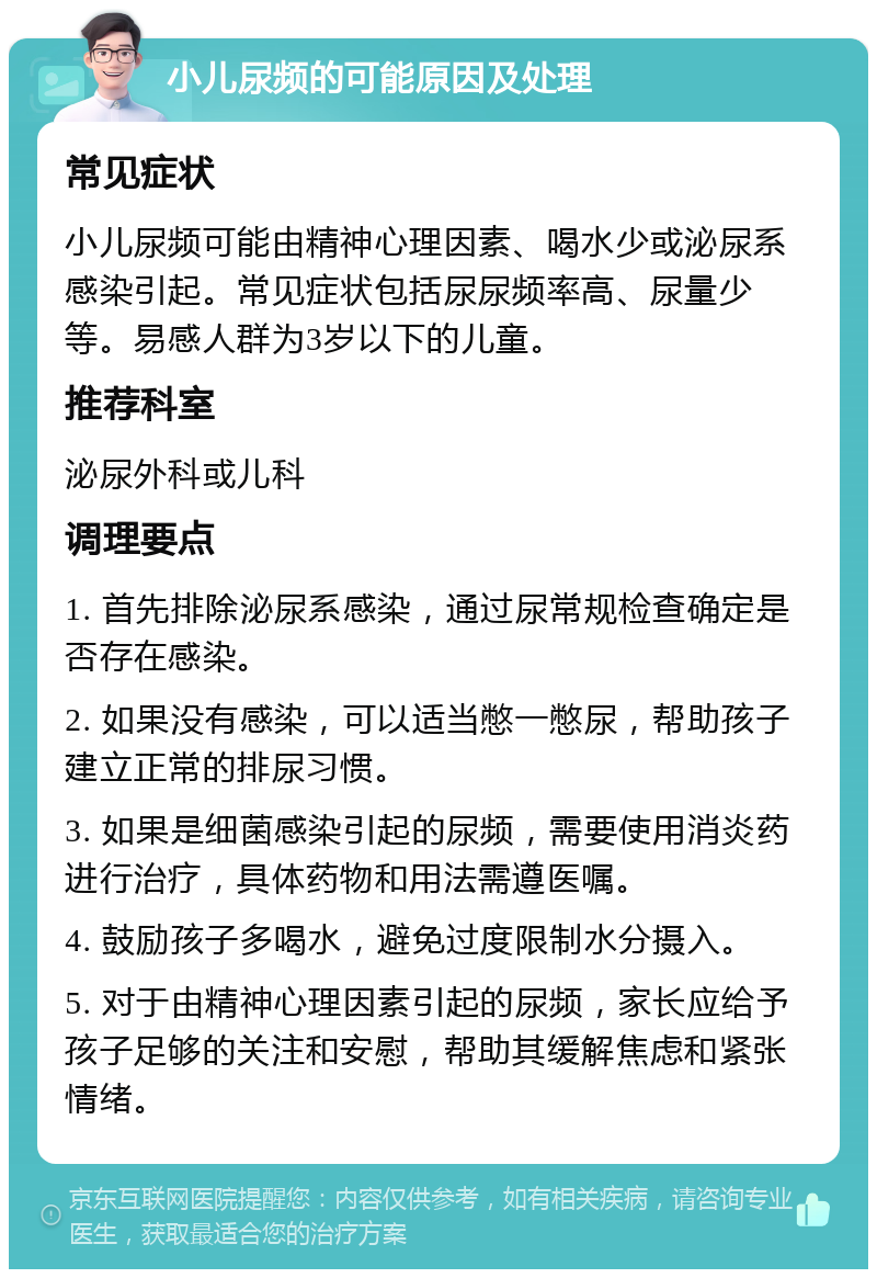 小儿尿频的可能原因及处理 常见症状 小儿尿频可能由精神心理因素、喝水少或泌尿系感染引起。常见症状包括尿尿频率高、尿量少等。易感人群为3岁以下的儿童。 推荐科室 泌尿外科或儿科 调理要点 1. 首先排除泌尿系感染，通过尿常规检查确定是否存在感染。 2. 如果没有感染，可以适当憋一憋尿，帮助孩子建立正常的排尿习惯。 3. 如果是细菌感染引起的尿频，需要使用消炎药进行治疗，具体药物和用法需遵医嘱。 4. 鼓励孩子多喝水，避免过度限制水分摄入。 5. 对于由精神心理因素引起的尿频，家长应给予孩子足够的关注和安慰，帮助其缓解焦虑和紧张情绪。