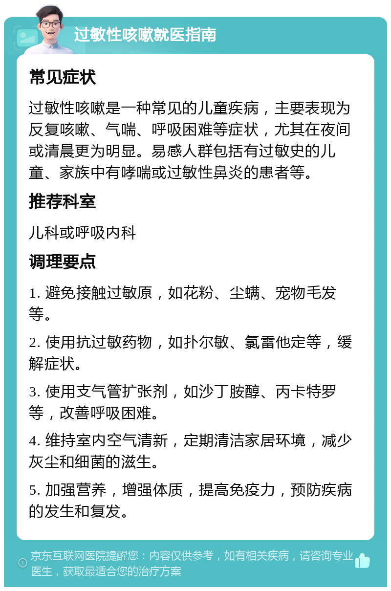 过敏性咳嗽就医指南 常见症状 过敏性咳嗽是一种常见的儿童疾病，主要表现为反复咳嗽、气喘、呼吸困难等症状，尤其在夜间或清晨更为明显。易感人群包括有过敏史的儿童、家族中有哮喘或过敏性鼻炎的患者等。 推荐科室 儿科或呼吸内科 调理要点 1. 避免接触过敏原，如花粉、尘螨、宠物毛发等。 2. 使用抗过敏药物，如扑尔敏、氯雷他定等，缓解症状。 3. 使用支气管扩张剂，如沙丁胺醇、丙卡特罗等，改善呼吸困难。 4. 维持室内空气清新，定期清洁家居环境，减少灰尘和细菌的滋生。 5. 加强营养，增强体质，提高免疫力，预防疾病的发生和复发。