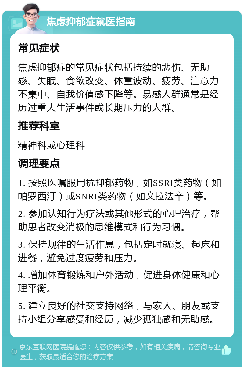 焦虑抑郁症就医指南 常见症状 焦虑抑郁症的常见症状包括持续的悲伤、无助感、失眠、食欲改变、体重波动、疲劳、注意力不集中、自我价值感下降等。易感人群通常是经历过重大生活事件或长期压力的人群。 推荐科室 精神科或心理科 调理要点 1. 按照医嘱服用抗抑郁药物，如SSRI类药物（如帕罗西汀）或SNRI类药物（如文拉法辛）等。 2. 参加认知行为疗法或其他形式的心理治疗，帮助患者改变消极的思维模式和行为习惯。 3. 保持规律的生活作息，包括定时就寝、起床和进餐，避免过度疲劳和压力。 4. 增加体育锻炼和户外活动，促进身体健康和心理平衡。 5. 建立良好的社交支持网络，与家人、朋友或支持小组分享感受和经历，减少孤独感和无助感。