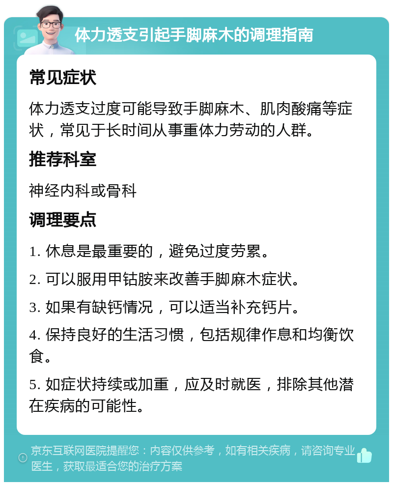 体力透支引起手脚麻木的调理指南 常见症状 体力透支过度可能导致手脚麻木、肌肉酸痛等症状，常见于长时间从事重体力劳动的人群。 推荐科室 神经内科或骨科 调理要点 1. 休息是最重要的，避免过度劳累。 2. 可以服用甲钴胺来改善手脚麻木症状。 3. 如果有缺钙情况，可以适当补充钙片。 4. 保持良好的生活习惯，包括规律作息和均衡饮食。 5. 如症状持续或加重，应及时就医，排除其他潜在疾病的可能性。