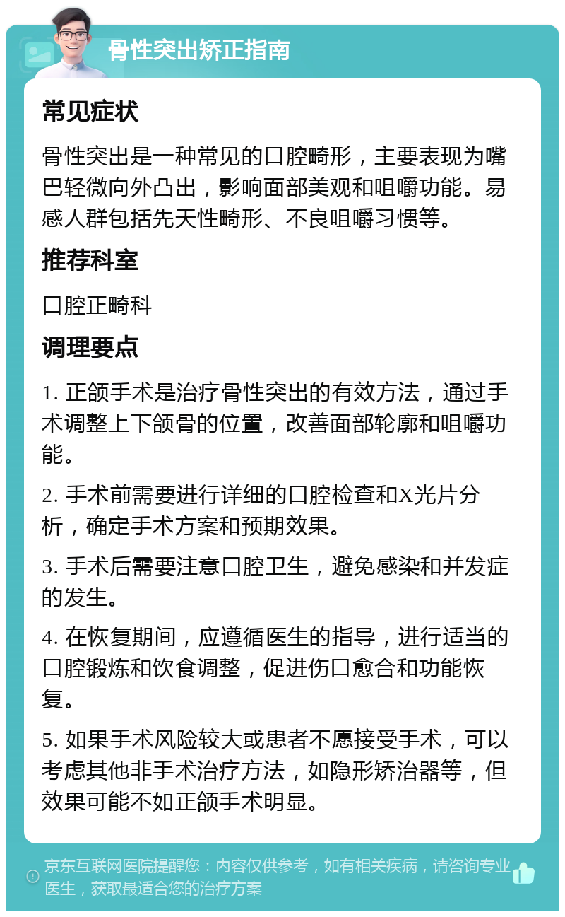 骨性突出矫正指南 常见症状 骨性突出是一种常见的口腔畸形，主要表现为嘴巴轻微向外凸出，影响面部美观和咀嚼功能。易感人群包括先天性畸形、不良咀嚼习惯等。 推荐科室 口腔正畸科 调理要点 1. 正颌手术是治疗骨性突出的有效方法，通过手术调整上下颌骨的位置，改善面部轮廓和咀嚼功能。 2. 手术前需要进行详细的口腔检查和X光片分析，确定手术方案和预期效果。 3. 手术后需要注意口腔卫生，避免感染和并发症的发生。 4. 在恢复期间，应遵循医生的指导，进行适当的口腔锻炼和饮食调整，促进伤口愈合和功能恢复。 5. 如果手术风险较大或患者不愿接受手术，可以考虑其他非手术治疗方法，如隐形矫治器等，但效果可能不如正颌手术明显。