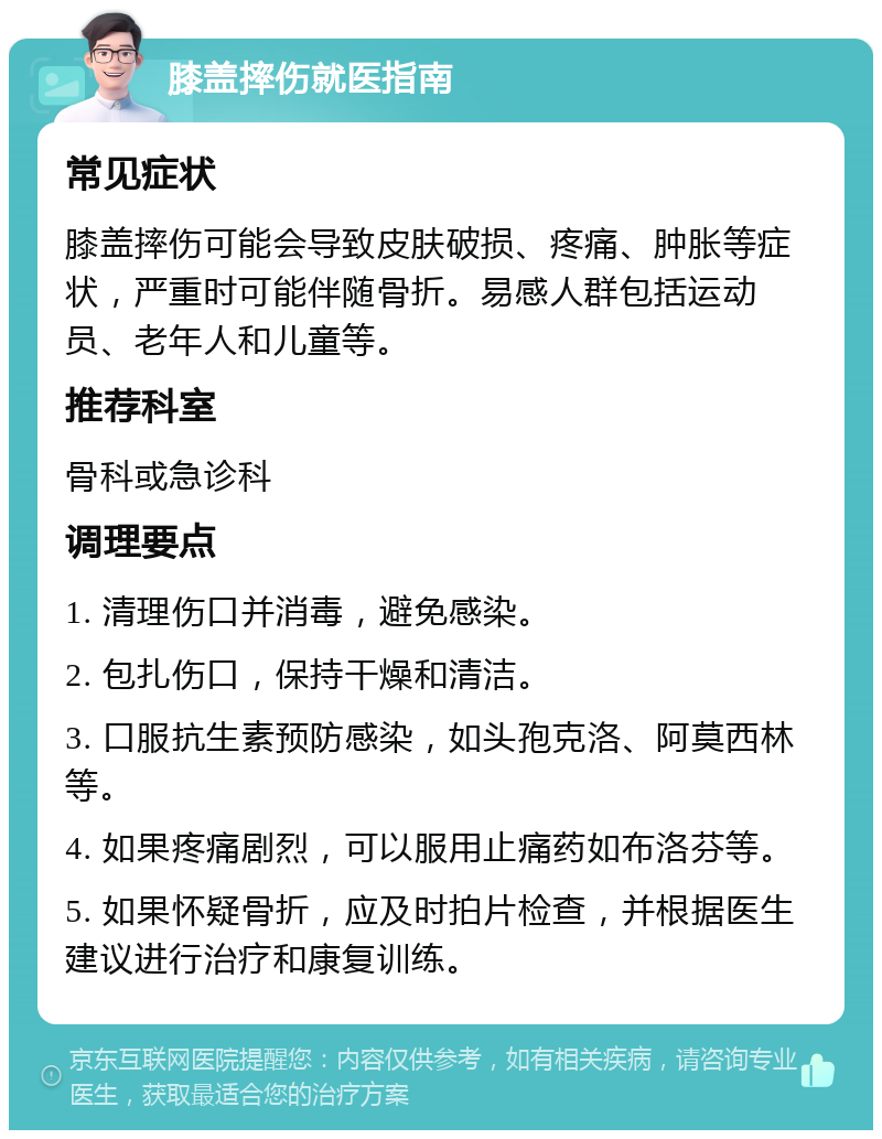 膝盖摔伤就医指南 常见症状 膝盖摔伤可能会导致皮肤破损、疼痛、肿胀等症状，严重时可能伴随骨折。易感人群包括运动员、老年人和儿童等。 推荐科室 骨科或急诊科 调理要点 1. 清理伤口并消毒，避免感染。 2. 包扎伤口，保持干燥和清洁。 3. 口服抗生素预防感染，如头孢克洛、阿莫西林等。 4. 如果疼痛剧烈，可以服用止痛药如布洛芬等。 5. 如果怀疑骨折，应及时拍片检查，并根据医生建议进行治疗和康复训练。