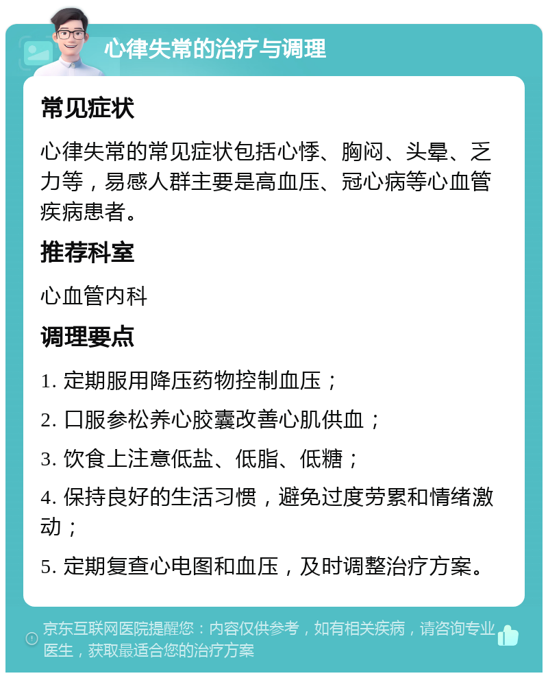 心律失常的治疗与调理 常见症状 心律失常的常见症状包括心悸、胸闷、头晕、乏力等，易感人群主要是高血压、冠心病等心血管疾病患者。 推荐科室 心血管内科 调理要点 1. 定期服用降压药物控制血压； 2. 口服参松养心胶囊改善心肌供血； 3. 饮食上注意低盐、低脂、低糖； 4. 保持良好的生活习惯，避免过度劳累和情绪激动； 5. 定期复查心电图和血压，及时调整治疗方案。