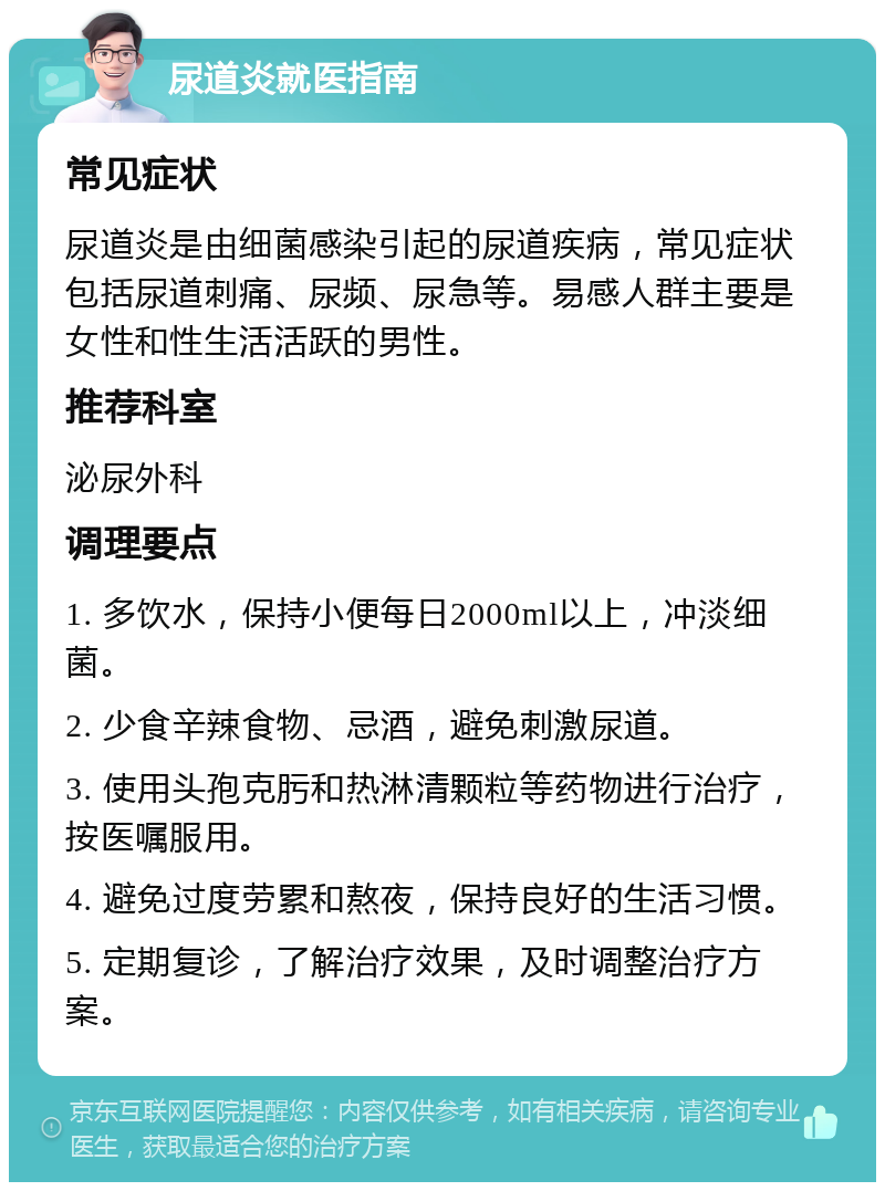 尿道炎就医指南 常见症状 尿道炎是由细菌感染引起的尿道疾病，常见症状包括尿道刺痛、尿频、尿急等。易感人群主要是女性和性生活活跃的男性。 推荐科室 泌尿外科 调理要点 1. 多饮水，保持小便每日2000ml以上，冲淡细菌。 2. 少食辛辣食物、忌酒，避免刺激尿道。 3. 使用头孢克肟和热淋清颗粒等药物进行治疗，按医嘱服用。 4. 避免过度劳累和熬夜，保持良好的生活习惯。 5. 定期复诊，了解治疗效果，及时调整治疗方案。