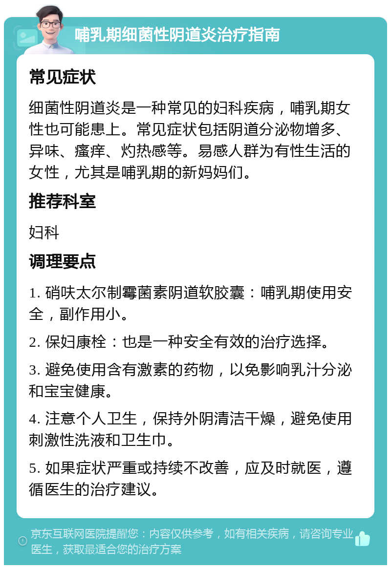 哺乳期细菌性阴道炎治疗指南 常见症状 细菌性阴道炎是一种常见的妇科疾病，哺乳期女性也可能患上。常见症状包括阴道分泌物增多、异味、瘙痒、灼热感等。易感人群为有性生活的女性，尤其是哺乳期的新妈妈们。 推荐科室 妇科 调理要点 1. 硝呋太尔制霉菌素阴道软胶囊：哺乳期使用安全，副作用小。 2. 保妇康栓：也是一种安全有效的治疗选择。 3. 避免使用含有激素的药物，以免影响乳汁分泌和宝宝健康。 4. 注意个人卫生，保持外阴清洁干燥，避免使用刺激性洗液和卫生巾。 5. 如果症状严重或持续不改善，应及时就医，遵循医生的治疗建议。