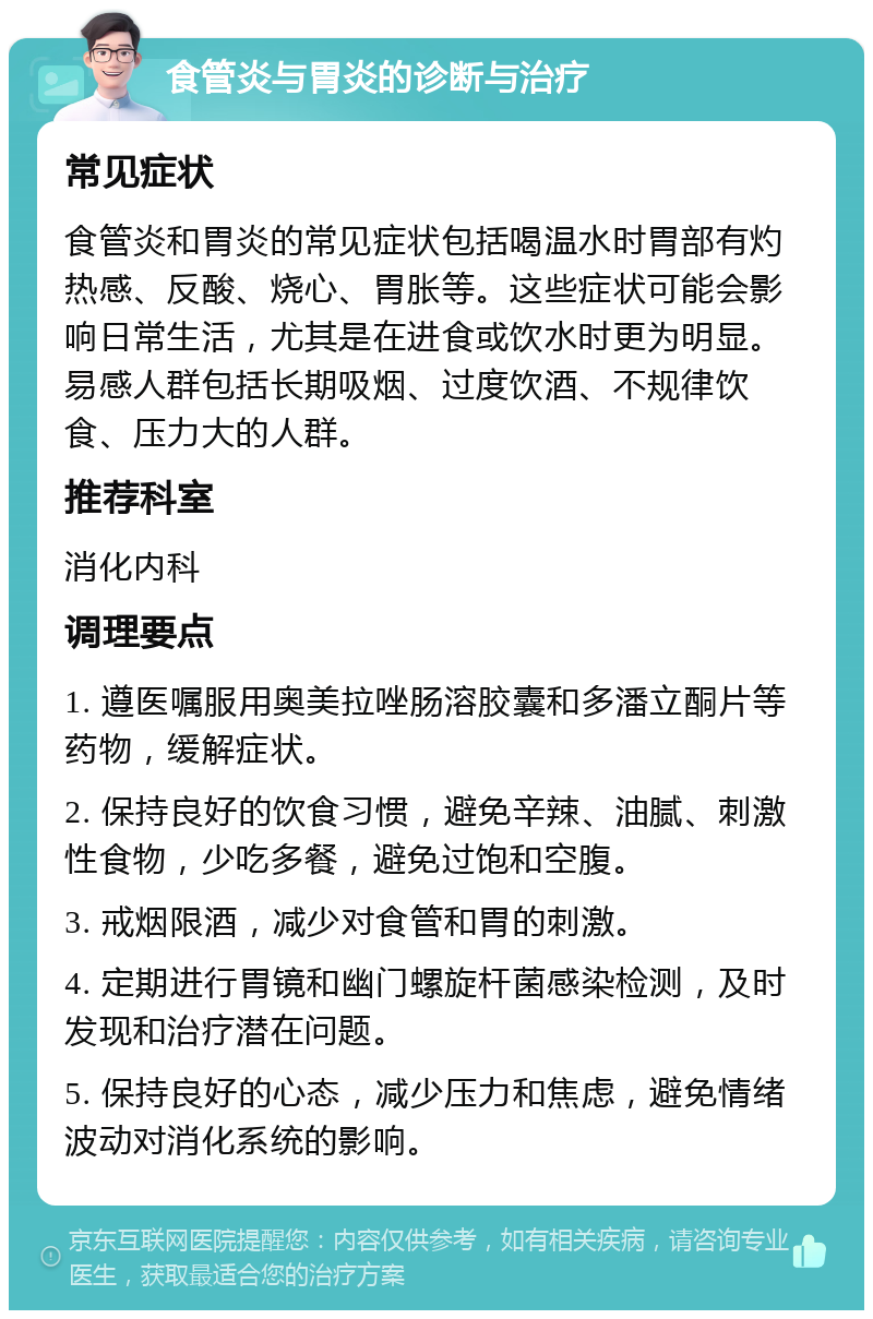 食管炎与胃炎的诊断与治疗 常见症状 食管炎和胃炎的常见症状包括喝温水时胃部有灼热感、反酸、烧心、胃胀等。这些症状可能会影响日常生活，尤其是在进食或饮水时更为明显。易感人群包括长期吸烟、过度饮酒、不规律饮食、压力大的人群。 推荐科室 消化内科 调理要点 1. 遵医嘱服用奥美拉唑肠溶胶囊和多潘立酮片等药物，缓解症状。 2. 保持良好的饮食习惯，避免辛辣、油腻、刺激性食物，少吃多餐，避免过饱和空腹。 3. 戒烟限酒，减少对食管和胃的刺激。 4. 定期进行胃镜和幽门螺旋杆菌感染检测，及时发现和治疗潜在问题。 5. 保持良好的心态，减少压力和焦虑，避免情绪波动对消化系统的影响。