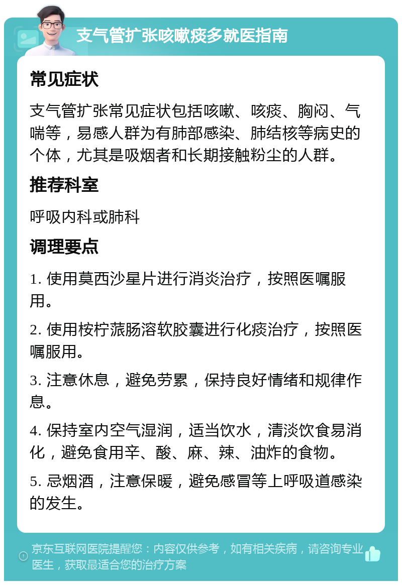 支气管扩张咳嗽痰多就医指南 常见症状 支气管扩张常见症状包括咳嗽、咳痰、胸闷、气喘等，易感人群为有肺部感染、肺结核等病史的个体，尤其是吸烟者和长期接触粉尘的人群。 推荐科室 呼吸内科或肺科 调理要点 1. 使用莫西沙星片进行消炎治疗，按照医嘱服用。 2. 使用桉柠蒎肠溶软胶囊进行化痰治疗，按照医嘱服用。 3. 注意休息，避免劳累，保持良好情绪和规律作息。 4. 保持室内空气湿润，适当饮水，清淡饮食易消化，避免食用辛、酸、麻、辣、油炸的食物。 5. 忌烟酒，注意保暖，避免感冒等上呼吸道感染的发生。