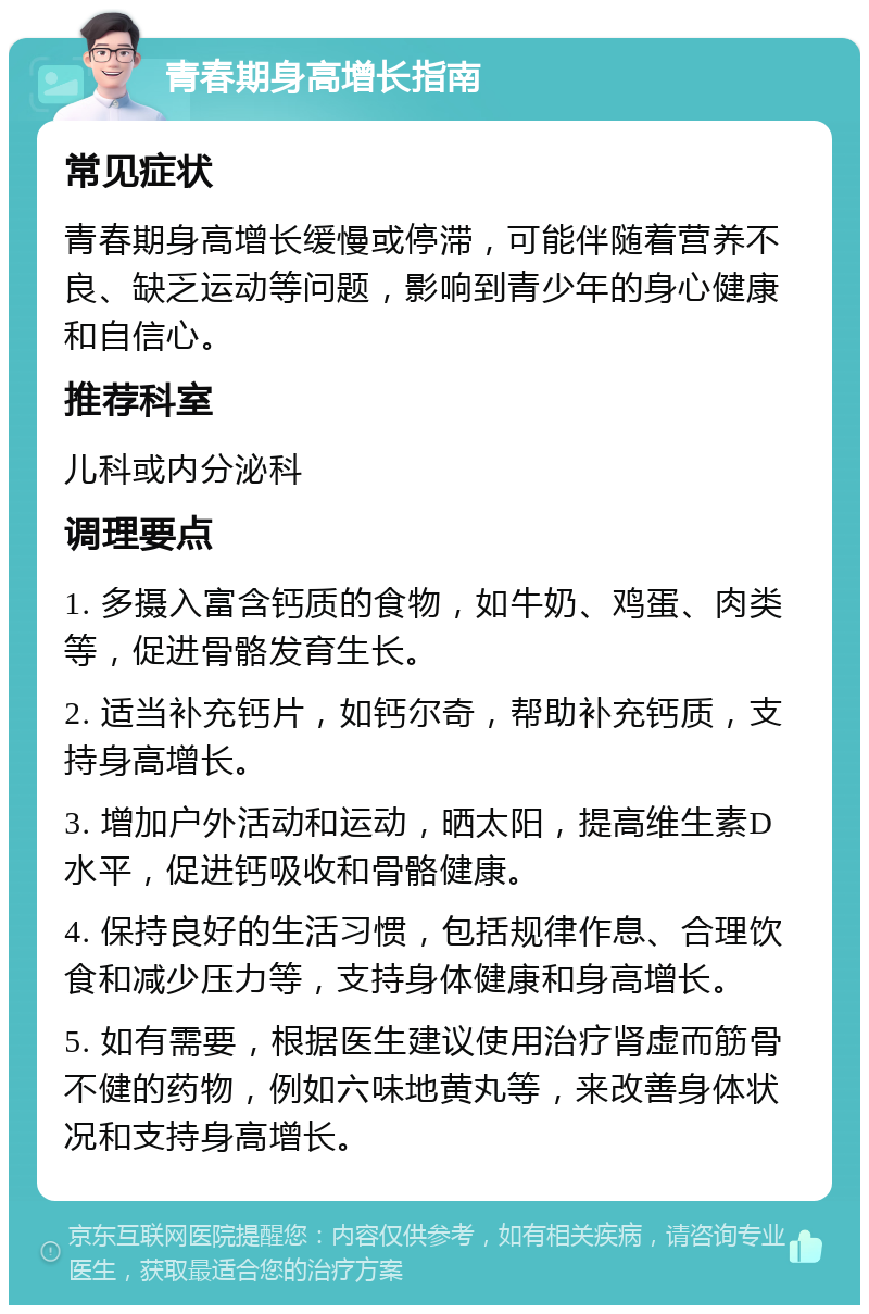 青春期身高增长指南 常见症状 青春期身高增长缓慢或停滞，可能伴随着营养不良、缺乏运动等问题，影响到青少年的身心健康和自信心。 推荐科室 儿科或内分泌科 调理要点 1. 多摄入富含钙质的食物，如牛奶、鸡蛋、肉类等，促进骨骼发育生长。 2. 适当补充钙片，如钙尔奇，帮助补充钙质，支持身高增长。 3. 增加户外活动和运动，晒太阳，提高维生素D水平，促进钙吸收和骨骼健康。 4. 保持良好的生活习惯，包括规律作息、合理饮食和减少压力等，支持身体健康和身高增长。 5. 如有需要，根据医生建议使用治疗肾虚而筋骨不健的药物，例如六味地黄丸等，来改善身体状况和支持身高增长。