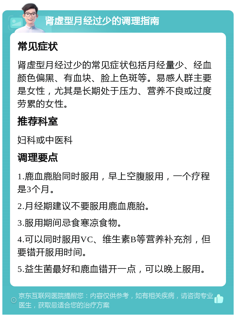 肾虚型月经过少的调理指南 常见症状 肾虚型月经过少的常见症状包括月经量少、经血颜色偏黑、有血块、脸上色斑等。易感人群主要是女性，尤其是长期处于压力、营养不良或过度劳累的女性。 推荐科室 妇科或中医科 调理要点 1.鹿血鹿胎同时服用，早上空腹服用，一个疗程是3个月。 2.月经期建议不要服用鹿血鹿胎。 3.服用期间忌食寒凉食物。 4.可以同时服用VC、维生素B等营养补充剂，但要错开服用时间。 5.益生菌最好和鹿血错开一点，可以晚上服用。