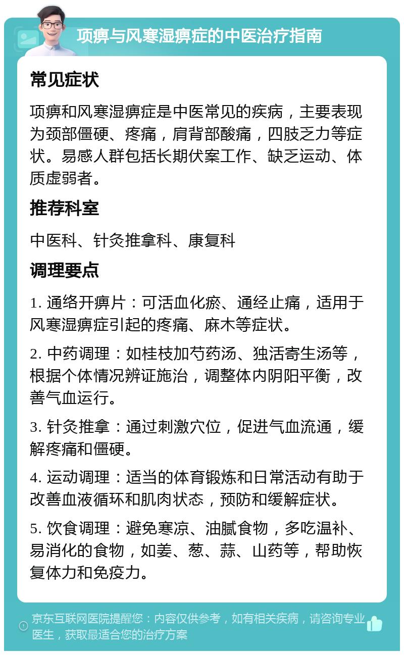 项痹与风寒湿痹症的中医治疗指南 常见症状 项痹和风寒湿痹症是中医常见的疾病，主要表现为颈部僵硬、疼痛，肩背部酸痛，四肢乏力等症状。易感人群包括长期伏案工作、缺乏运动、体质虚弱者。 推荐科室 中医科、针灸推拿科、康复科 调理要点 1. 通络开痹片：可活血化瘀、通经止痛，适用于风寒湿痹症引起的疼痛、麻木等症状。 2. 中药调理：如桂枝加芍药汤、独活寄生汤等，根据个体情况辨证施治，调整体内阴阳平衡，改善气血运行。 3. 针灸推拿：通过刺激穴位，促进气血流通，缓解疼痛和僵硬。 4. 运动调理：适当的体育锻炼和日常活动有助于改善血液循环和肌肉状态，预防和缓解症状。 5. 饮食调理：避免寒凉、油腻食物，多吃温补、易消化的食物，如姜、葱、蒜、山药等，帮助恢复体力和免疫力。