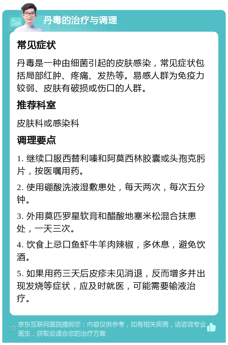 丹毒的治疗与调理 常见症状 丹毒是一种由细菌引起的皮肤感染，常见症状包括局部红肿、疼痛、发热等。易感人群为免疫力较弱、皮肤有破损或伤口的人群。 推荐科室 皮肤科或感染科 调理要点 1. 继续口服西替利嗪和阿莫西林胶囊或头孢克肟片，按医嘱用药。 2. 使用硼酸洗液湿敷患处，每天两次，每次五分钟。 3. 外用莫匹罗星软膏和醋酸地塞米松混合抹患处，一天三次。 4. 饮食上忌口鱼虾牛羊肉辣椒，多休息，避免饮酒。 5. 如果用药三天后皮疹未见消退，反而增多并出现发烧等症状，应及时就医，可能需要输液治疗。