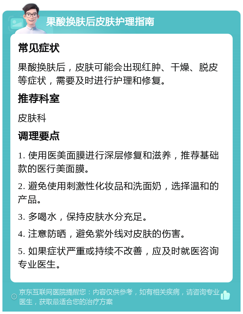 果酸换肤后皮肤护理指南 常见症状 果酸换肤后，皮肤可能会出现红肿、干燥、脱皮等症状，需要及时进行护理和修复。 推荐科室 皮肤科 调理要点 1. 使用医美面膜进行深层修复和滋养，推荐基础款的医行美面膜。 2. 避免使用刺激性化妆品和洗面奶，选择温和的产品。 3. 多喝水，保持皮肤水分充足。 4. 注意防晒，避免紫外线对皮肤的伤害。 5. 如果症状严重或持续不改善，应及时就医咨询专业医生。