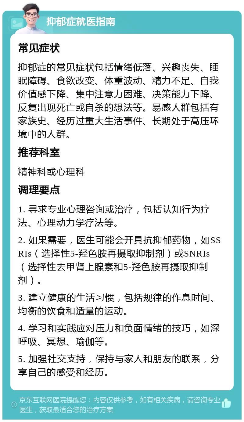 抑郁症就医指南 常见症状 抑郁症的常见症状包括情绪低落、兴趣丧失、睡眠障碍、食欲改变、体重波动、精力不足、自我价值感下降、集中注意力困难、决策能力下降、反复出现死亡或自杀的想法等。易感人群包括有家族史、经历过重大生活事件、长期处于高压环境中的人群。 推荐科室 精神科或心理科 调理要点 1. 寻求专业心理咨询或治疗，包括认知行为疗法、心理动力学疗法等。 2. 如果需要，医生可能会开具抗抑郁药物，如SSRIs（选择性5-羟色胺再摄取抑制剂）或SNRIs（选择性去甲肾上腺素和5-羟色胺再摄取抑制剂）。 3. 建立健康的生活习惯，包括规律的作息时间、均衡的饮食和适量的运动。 4. 学习和实践应对压力和负面情绪的技巧，如深呼吸、冥想、瑜伽等。 5. 加强社交支持，保持与家人和朋友的联系，分享自己的感受和经历。