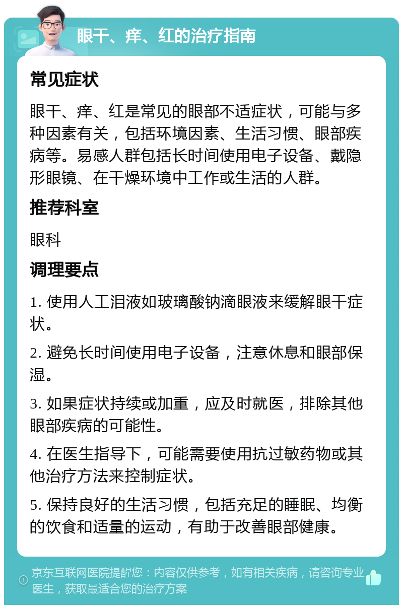 眼干、痒、红的治疗指南 常见症状 眼干、痒、红是常见的眼部不适症状，可能与多种因素有关，包括环境因素、生活习惯、眼部疾病等。易感人群包括长时间使用电子设备、戴隐形眼镜、在干燥环境中工作或生活的人群。 推荐科室 眼科 调理要点 1. 使用人工泪液如玻璃酸钠滴眼液来缓解眼干症状。 2. 避免长时间使用电子设备，注意休息和眼部保湿。 3. 如果症状持续或加重，应及时就医，排除其他眼部疾病的可能性。 4. 在医生指导下，可能需要使用抗过敏药物或其他治疗方法来控制症状。 5. 保持良好的生活习惯，包括充足的睡眠、均衡的饮食和适量的运动，有助于改善眼部健康。