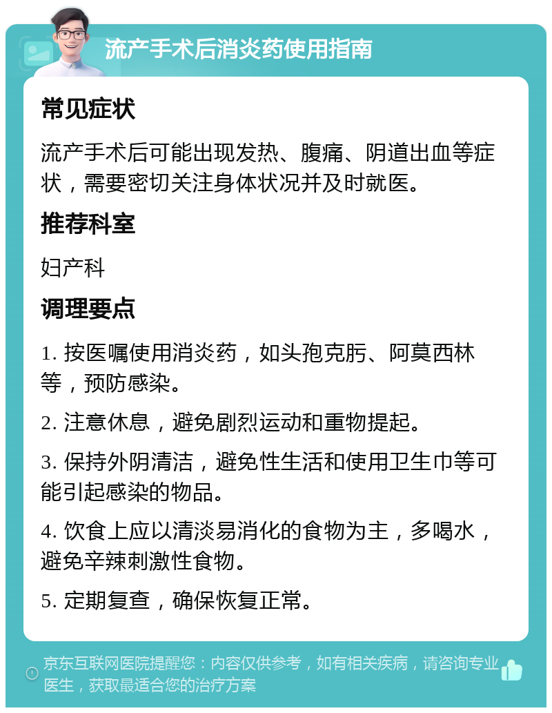 流产手术后消炎药使用指南 常见症状 流产手术后可能出现发热、腹痛、阴道出血等症状，需要密切关注身体状况并及时就医。 推荐科室 妇产科 调理要点 1. 按医嘱使用消炎药，如头孢克肟、阿莫西林等，预防感染。 2. 注意休息，避免剧烈运动和重物提起。 3. 保持外阴清洁，避免性生活和使用卫生巾等可能引起感染的物品。 4. 饮食上应以清淡易消化的食物为主，多喝水，避免辛辣刺激性食物。 5. 定期复查，确保恢复正常。