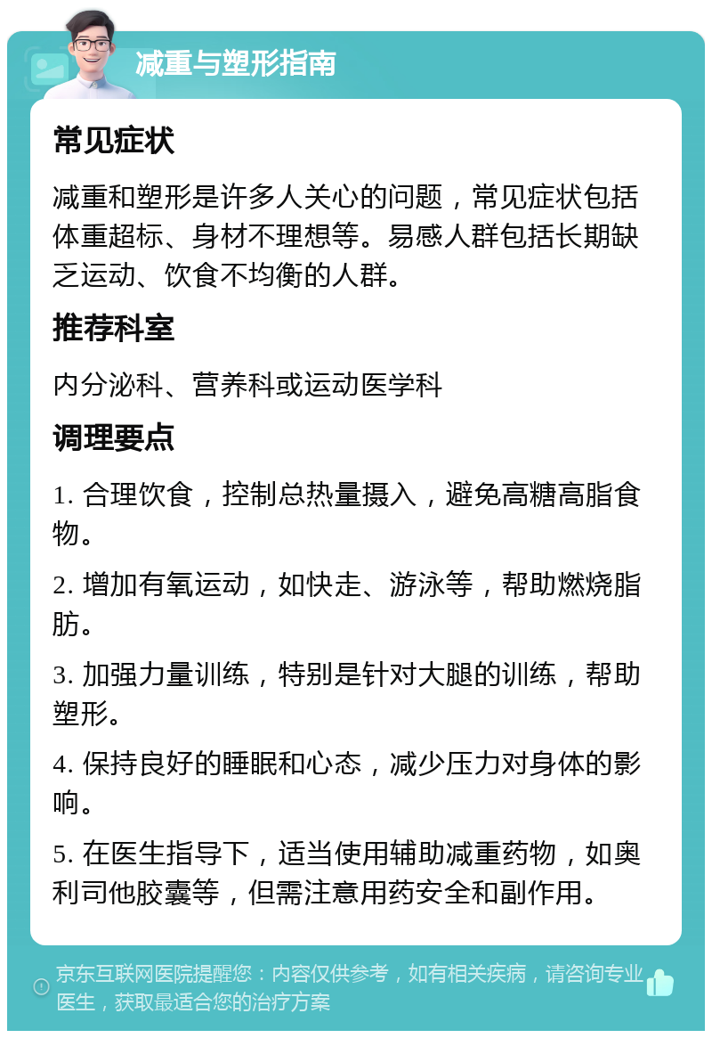 减重与塑形指南 常见症状 减重和塑形是许多人关心的问题，常见症状包括体重超标、身材不理想等。易感人群包括长期缺乏运动、饮食不均衡的人群。 推荐科室 内分泌科、营养科或运动医学科 调理要点 1. 合理饮食，控制总热量摄入，避免高糖高脂食物。 2. 增加有氧运动，如快走、游泳等，帮助燃烧脂肪。 3. 加强力量训练，特别是针对大腿的训练，帮助塑形。 4. 保持良好的睡眠和心态，减少压力对身体的影响。 5. 在医生指导下，适当使用辅助减重药物，如奥利司他胶囊等，但需注意用药安全和副作用。