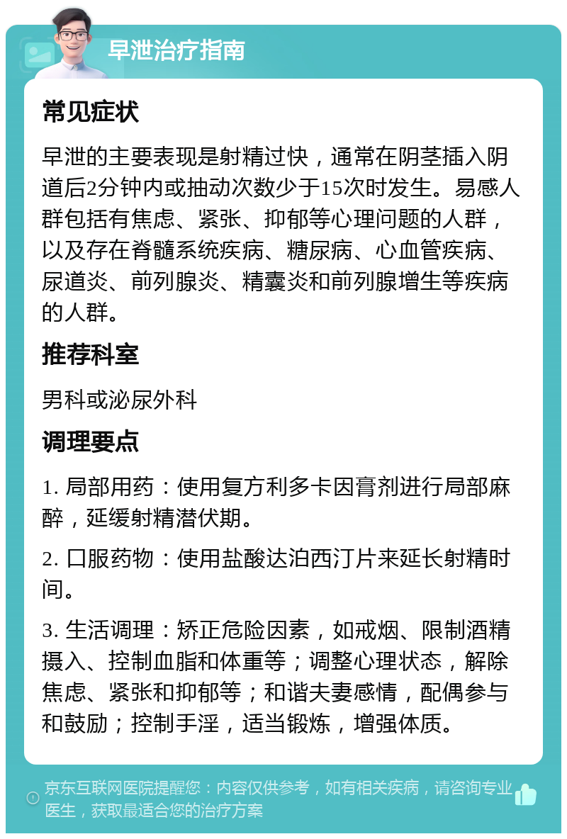 早泄治疗指南 常见症状 早泄的主要表现是射精过快，通常在阴茎插入阴道后2分钟内或抽动次数少于15次时发生。易感人群包括有焦虑、紧张、抑郁等心理问题的人群，以及存在脊髓系统疾病、糖尿病、心血管疾病、尿道炎、前列腺炎、精囊炎和前列腺增生等疾病的人群。 推荐科室 男科或泌尿外科 调理要点 1. 局部用药：使用复方利多卡因膏剂进行局部麻醉，延缓射精潜伏期。 2. 口服药物：使用盐酸达泊西汀片来延长射精时间。 3. 生活调理：矫正危险因素，如戒烟、限制酒精摄入、控制血脂和体重等；调整心理状态，解除焦虑、紧张和抑郁等；和谐夫妻感情，配偶参与和鼓励；控制手淫，适当锻炼，增强体质。