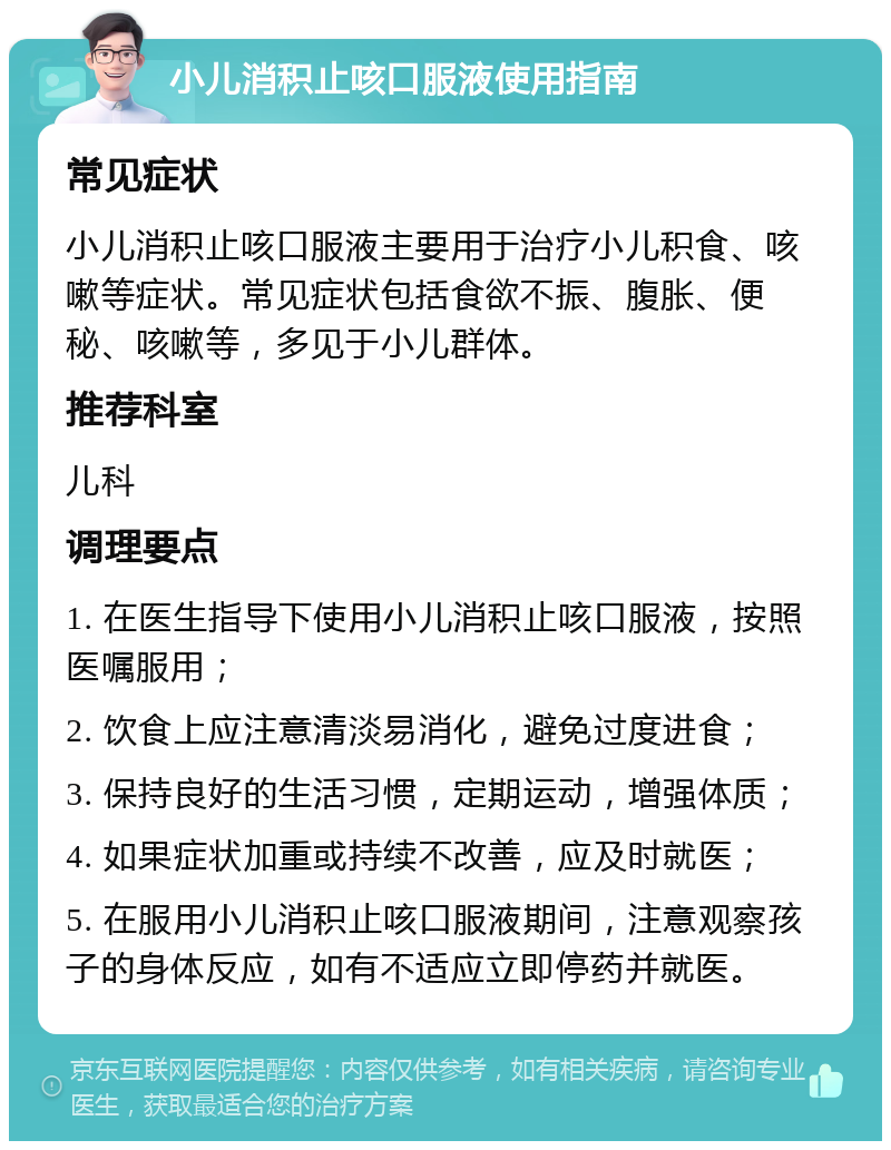 小儿消积止咳口服液使用指南 常见症状 小儿消积止咳口服液主要用于治疗小儿积食、咳嗽等症状。常见症状包括食欲不振、腹胀、便秘、咳嗽等，多见于小儿群体。 推荐科室 儿科 调理要点 1. 在医生指导下使用小儿消积止咳口服液，按照医嘱服用； 2. 饮食上应注意清淡易消化，避免过度进食； 3. 保持良好的生活习惯，定期运动，增强体质； 4. 如果症状加重或持续不改善，应及时就医； 5. 在服用小儿消积止咳口服液期间，注意观察孩子的身体反应，如有不适应立即停药并就医。