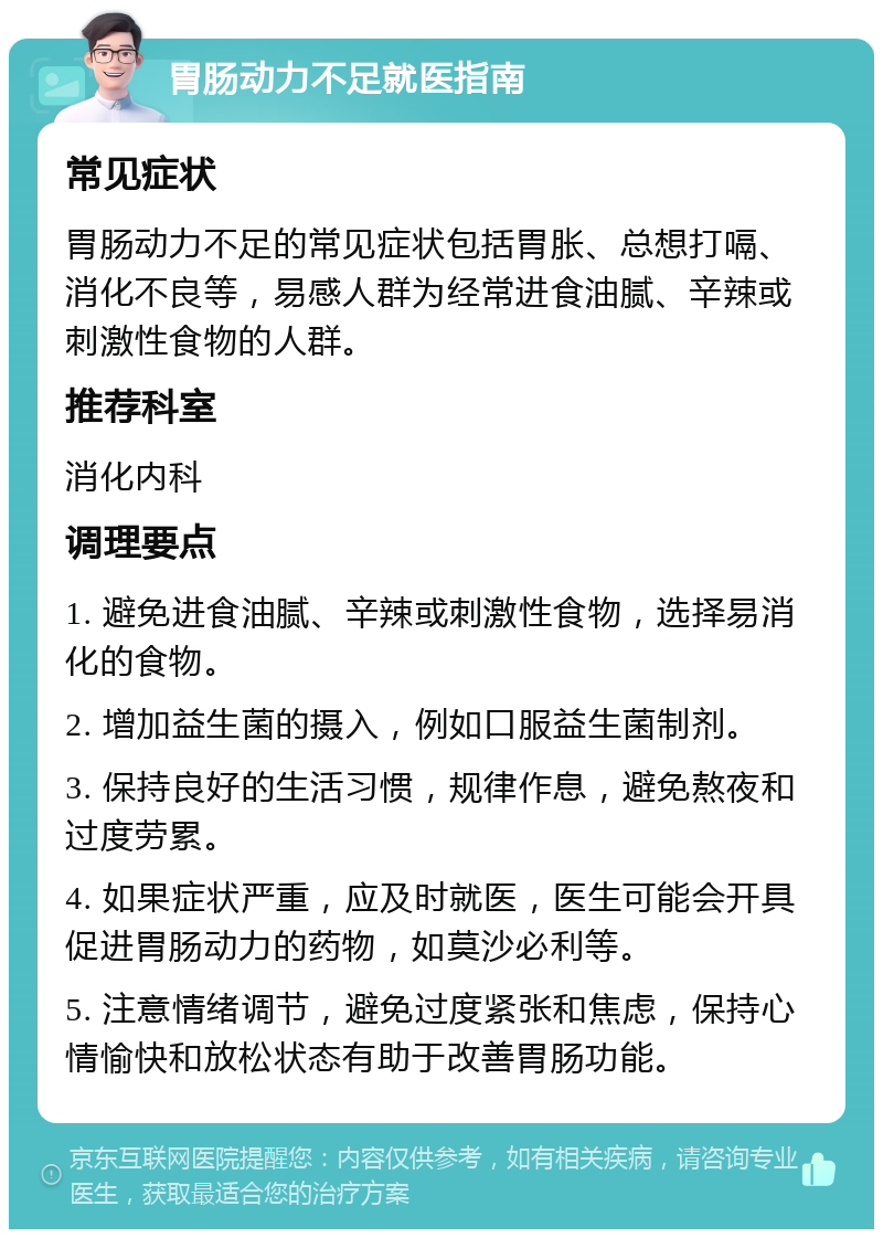 胃肠动力不足就医指南 常见症状 胃肠动力不足的常见症状包括胃胀、总想打嗝、消化不良等，易感人群为经常进食油腻、辛辣或刺激性食物的人群。 推荐科室 消化内科 调理要点 1. 避免进食油腻、辛辣或刺激性食物，选择易消化的食物。 2. 增加益生菌的摄入，例如口服益生菌制剂。 3. 保持良好的生活习惯，规律作息，避免熬夜和过度劳累。 4. 如果症状严重，应及时就医，医生可能会开具促进胃肠动力的药物，如莫沙必利等。 5. 注意情绪调节，避免过度紧张和焦虑，保持心情愉快和放松状态有助于改善胃肠功能。